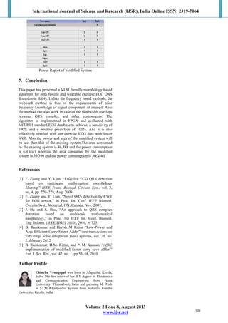 International Journal of Science and Research (IJSR), India Online ISSN: 2319-7064
Volume 2 Issue 8, August 2013
www.ijsr.net
POWER OF MODIFIED
Power Report of Modified System
7. Conclusion
This paper has presented a VLSI friendly morphology based
algorithm for both resting and wearable exercise ECG QRS
detection in BSNs. Unlike the frequency based methods, the
proposed method is free of the requirements of prior
frequency knowledge of signal component of interest. Also
the method can also work in case of the bandwidth overlaps
between QRS complex and other components. The
algorithm is implemented in FPGA and evaluated with
MIT/BIH standard ECG database to achieve, a sensitivity of
100% and a positive prediction of 100%. And it is also
effectively verified with our exercise ECG data with lower
SNR. Also the power and area of the modified system will
be less than that of the existing system.The area consumed
by the existing system is 46,488 and the power consumption
is 63(Mw) whereas the area consumed by the modified
system is 39,390 and the power consumption is 56(Mw).
References
[1] F. Zhang and Y. Lian, “Effective ECG QRS detection
based on multiscale mathematical morphology
filtering,” IEEE Trans. Biomed. Circuits Syst., vol. 3,
no. 4, pp. 220–228, Aug. 2009.
[2] F. Zhang and Y. Lian, “Novel QRS detection by CWT
for ECG sensor,” in Proc. Int. Conf. IEEE Biomed.
Circuits Syst., Montreal, ON, Canada, Nov. 2007.
[3] J. Hu and S. Bao, “An approach to QRS complex
detection based on multiscale mathematical
morphology,” in Proc. 3rd IEEE Int. Conf. Biomed.
Eng. Inform. (IEEE BMEI 2010), 2010, p. 725.
[4] B. Ramkumar and Harish M Kittur “Low-Power and
Area-Efficient Carry Select Adder” ieee transactions on
very large scale integration (vlsi) systems, vol. 20, no.
2, february 2012
[5] B. Ramkumar, H.M. Kittur, and P. M. Kannan, “ASIC
implementation of modified faster carry save adder,”
Eur. J. Sci. Res., vol. 42, no. 1, pp.53–58, 2010.
Author Profile
Chinchu Venugopal was born in Alapuzha, Kerala,
India. She has received her B.E degree in Electronics
and Communication Engineering from Anna
University, Thirunelveli, India and pursuing M. Tech
in VLSI &Embedded System from Mahatma Gandhi
University, Kerala, India.
135
 