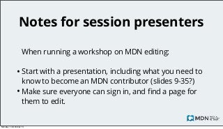 Notes for session presenters
When running a workshop on MDN editing:

• Start with a presentation, including what you need to
know to become an MDN contributor (slides 9-35?)
• Make sure everyone can sign in, and ﬁnd a page for
them to edit.

Monday, 14 October 13

 