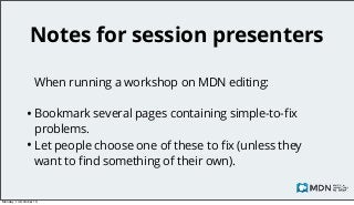 Notes for session presenters
When running a workshop on MDN editing:

• Bookmark several pages containing simple-to-ﬁx

problems.
• Let people choose one of these to ﬁx (unless they
want to ﬁnd something of their own).

Monday, 14 October 13

 
