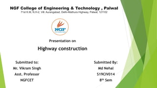 NGF College of Engineering & Technology , Palwal
71st K.M, N.H-2, Vill. Aurangabad, Delhi-Mathura Highway, Palwal, 121102
Submitted to:
Mr. Vikram Singh
Asst. Professor
NGFCET
Presentation on
Highway construction
Submitted By:
Md Nehal
S19CIV014
8th Sem
 