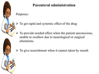 Parenteral administration
Purposes:
 To get rapid and systemic effect of the drug
 To provide needed effect when the patient unconscious,
unable to swallow due to neurological or surgical
alterations.
 To give nourishment when it cannot taken by mouth
 