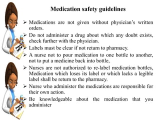 Medication safety guidelines
 Medications are not given without physician’s written
orders.
 Do not administer a drug about which any doubt exists,
check further with the physician.
 Labels must be clear if not return to pharmacy.
 A nurse not to pour medication to one bottle to another,
not to put a medicine back into bottle,
 Nurses are not authorized to re-label medication bottles,
Medication which loses its label or which lacks a legible
label shall be return to the pharmacy.
 Nurse who administer the medications are responsible for
their own action.
 Be knowledgeable about the medication that you
administer
 