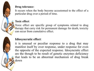 Drug tolerance:
It occurs when the body become accustomed to the effect of a
particular drug over a period of time.
Toxic effect:
Toxic effect are specific group of symptoms related to drug
therapy that carry risk for permanent damage for death, toxicity
can occur from cumulative effect.
Idiosyncratic effect:
it is unusual or peculiar response to a drug that may
manifest itself by over response, under response for even
the opposite of the expected response. Idosyncratic effect
are the though to be result of genetic enzymes deficiency
that leads to be an abnormal mechanism of drug break
down
 