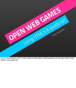 ES
                      M t
                     A rip
                    G
                   B avaSc
                 E
               W L5 & J                                              es

             EN TM                                              bH
                                                                  aw
                                                                    k


           OP ing H                                           Ro

               s            U


Hi, I’m Rob Hawkes and I’m here today to talk about creating games on the open Web using
HTML5 and JavaScript.
 