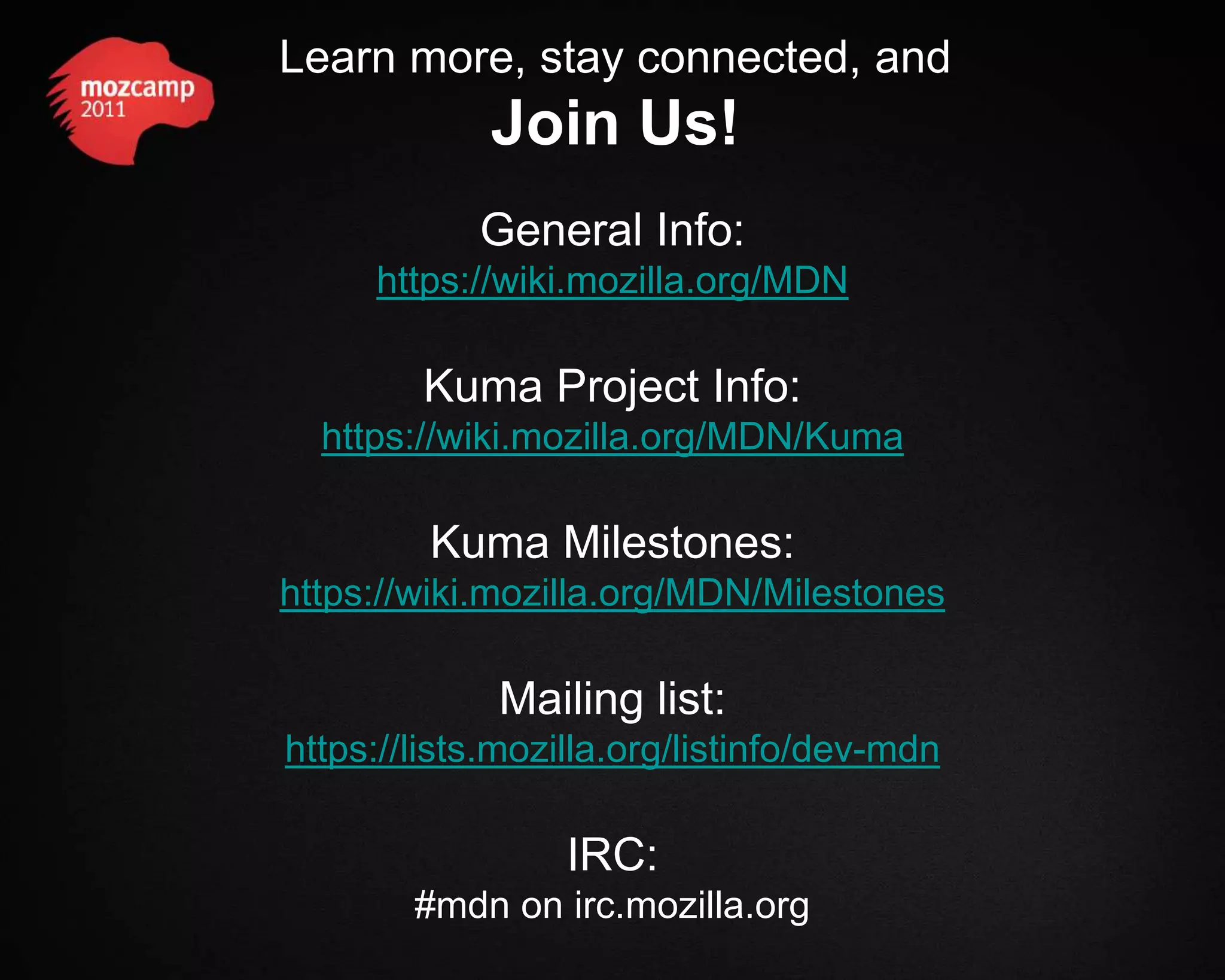 Learn more, stay connected, and Join Us! General Info: https://wiki.mozilla.org/MDN Kuma Project Info: https://wiki.mozilla.org/MDN/Kuma Kuma Milestones: https://wiki.mozilla.org/MDN/Milestones Mailing list: https://lists.mozilla.org/listinfo/dev-mdn IRC: #mdn on irc.mozilla.org 