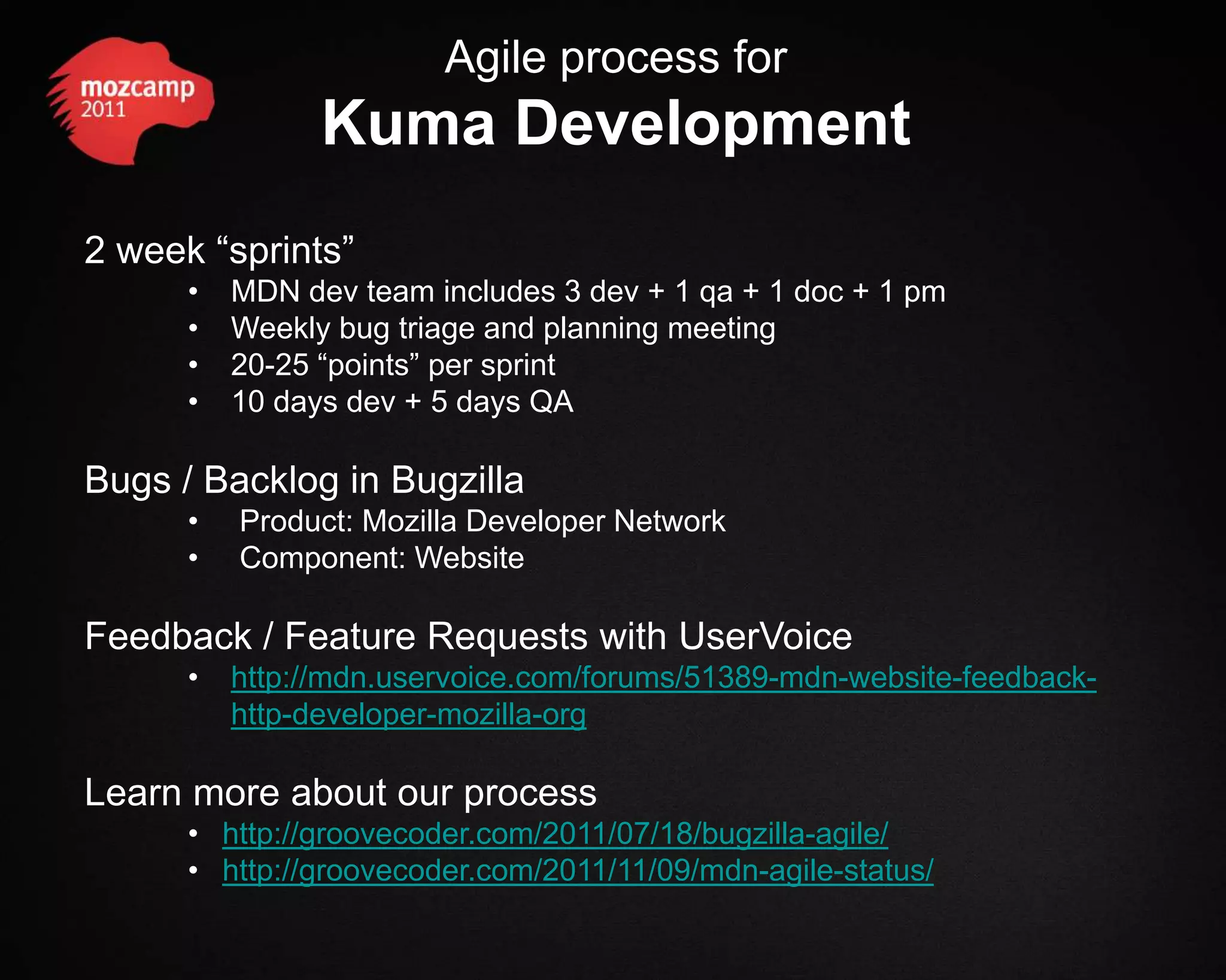 Agile process for Kuma Development 2 week “sprints” • MDN dev team includes 3 dev + 1 qa + 1 doc + 1 pm • Weekly bug triage and planning meeting • 20-25 “points” per sprint • 10 days dev + 5 days QA Bugs / Backlog in Bugzilla • Product: Mozilla Developer Network • Component: Website Feedback / Feature Requests with UserVoice • http://mdn.uservoice.com/forums/51389-mdn-website-feedback- http-developer-mozilla-org Learn more about our process • http://groovecoder.com/2011/07/18/bugzilla-agile/ • http://groovecoder.com/2011/11/09/mdn-agile-status/ 