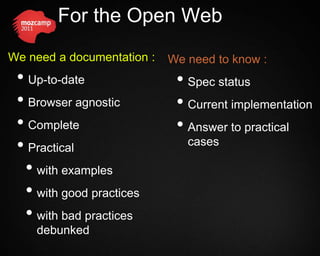 For the Open Web
We need a documentation :   We need to know :
 • Up-to-date                • Spec status
 • Browser agnostic          • Current implementation
 • Complete                  • Answer to practical
 • Practical                   cases

  • with examples
  • with good practices
  • with bad practices
    debunked
 