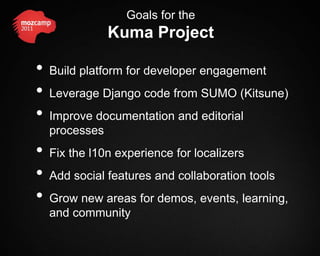 Goals for the
               Kuma Project

•   Build platform for developer engagement
•   Leverage Django code from SUMO (Kitsune)
•   Improve documentation and editorial
    processes
•   Fix the l10n experience for localizers
•   Add social features and collaboration tools
•   Grow new areas for demos, events, learning,
    and community
 
