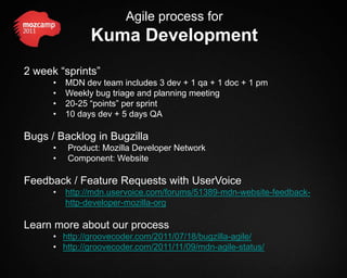 Agile process for
                Kuma Development
2 week “sprints”
      •   MDN dev team includes 3 dev + 1 qa + 1 doc + 1 pm
      •   Weekly bug triage and planning meeting
      •   20-25 “points” per sprint
      •   10 days dev + 5 days QA

Bugs / Backlog in Bugzilla
      •   Product: Mozilla Developer Network
      •   Component: Website

Feedback / Feature Requests with UserVoice
      •   http://mdn.uservoice.com/forums/51389-mdn-website-feedback-
          http-developer-mozilla-org

Learn more about our process
      • http://groovecoder.com/2011/07/18/bugzilla-agile/
      • http://groovecoder.com/2011/11/09/mdn-agile-status/
 