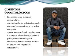 CIMENTOS 
ODONTOLÓGICOS 
• São usados como materiais 
restauradores 
• Apresentam baixa resistência quando 
comparados ao amálgama e a resina 
composta. 
• Além disso também são usados, como 
forramento e base de restaurações e 
principalmente como agente 
cimentante de restaurações indireta, 
de prótese fixa e aparelhos 
ortodônticos. 
 