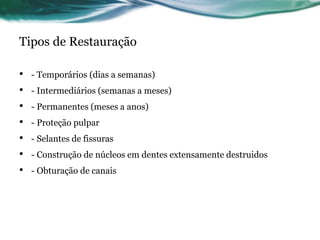 Tipos de Restauração 
• - Temporários (dias a semanas) 
• - Intermediários (semanas a meses) 
• - Permanentes (meses a anos) 
• - Proteção pulpar 
• - Selantes de fissuras 
• - Construção de núcleos em dentes extensamente destruidos 
• - Obturação de canais 
 