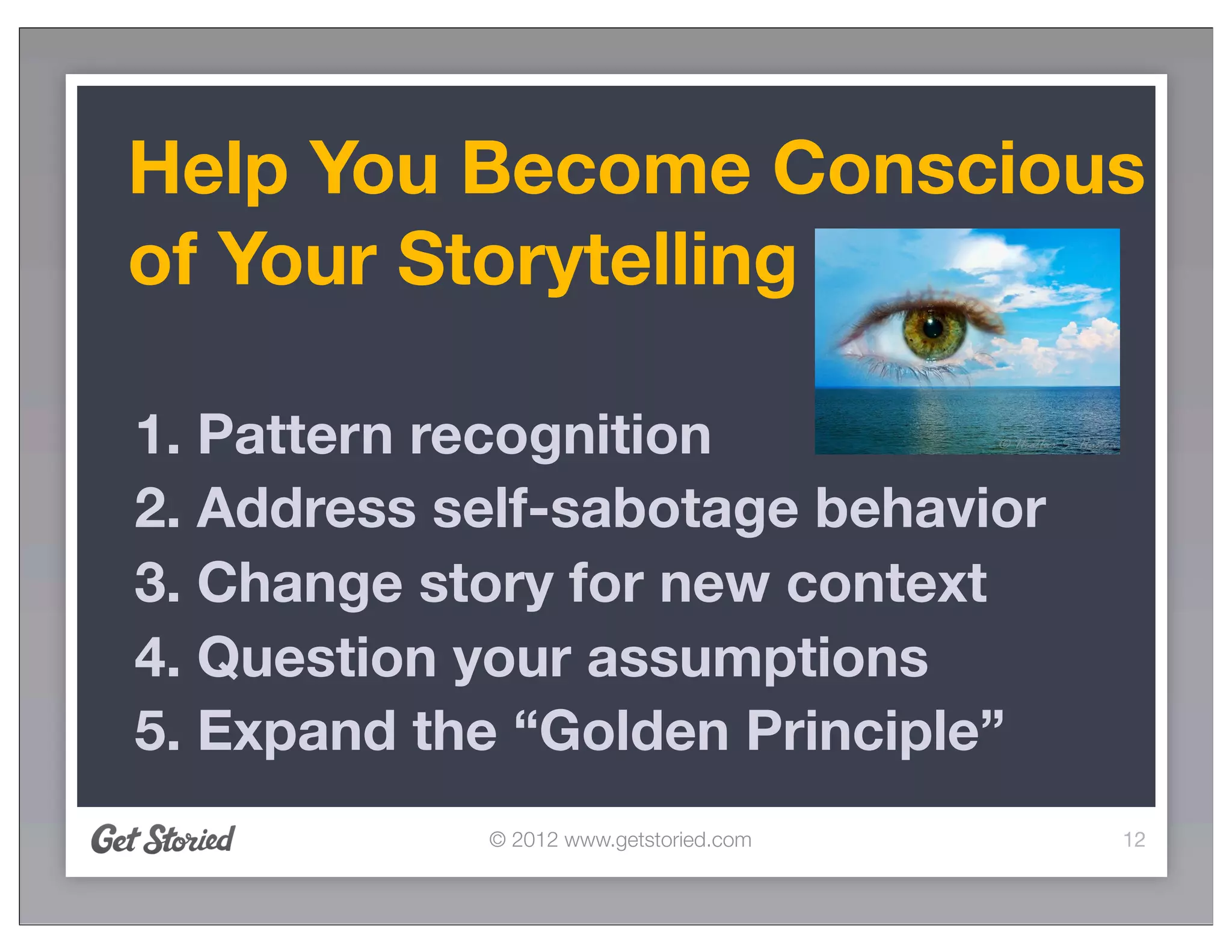 Help You Become Conscious
of Your Storytelling

1. Pattern recognition
2. Address self-sabotage behavior
3. Change story for new context
4. Question your assumptions
5. Expand the “Golden Principle”
            © 2012 www.getstoried.com   12
 