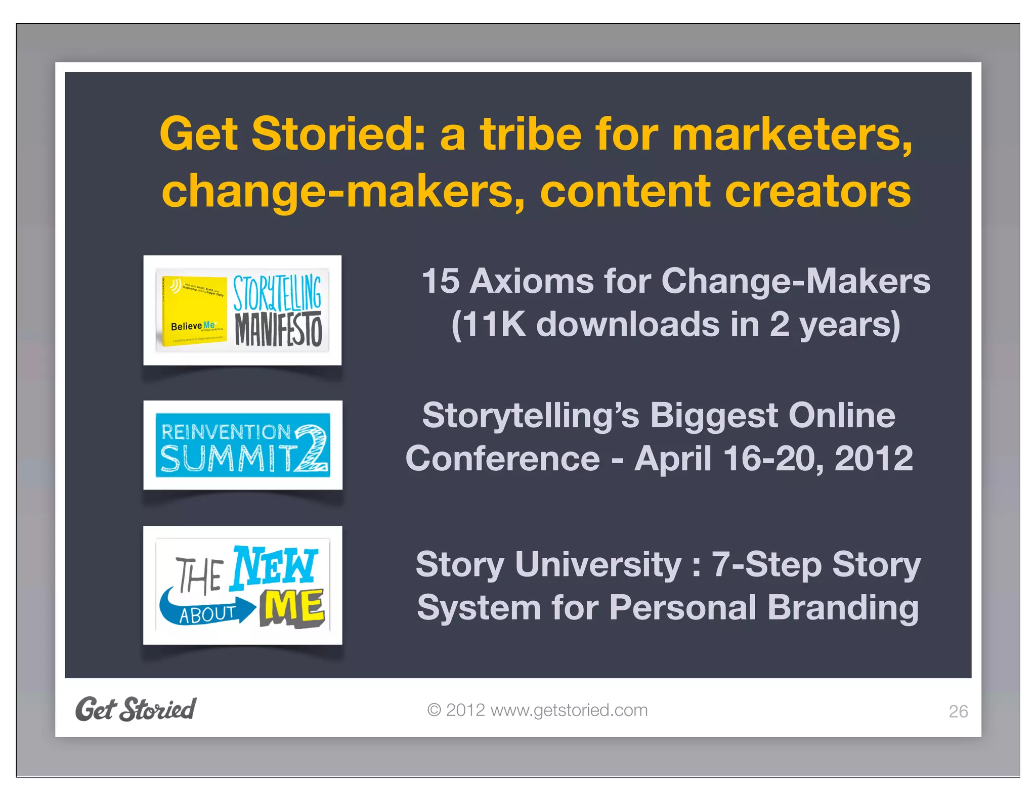 Get Storied: a tribe for marketers,
change-makers, content creators
            15 Axioms for Change-Makers
              (11K downloads in 2 years)

            Storytelling’s Biggest Online
           Conference - April 16-20, 2012

           Story University : 7-Step Story
           System for Personal Branding

            © 2012 www.getstoried.com        26
 