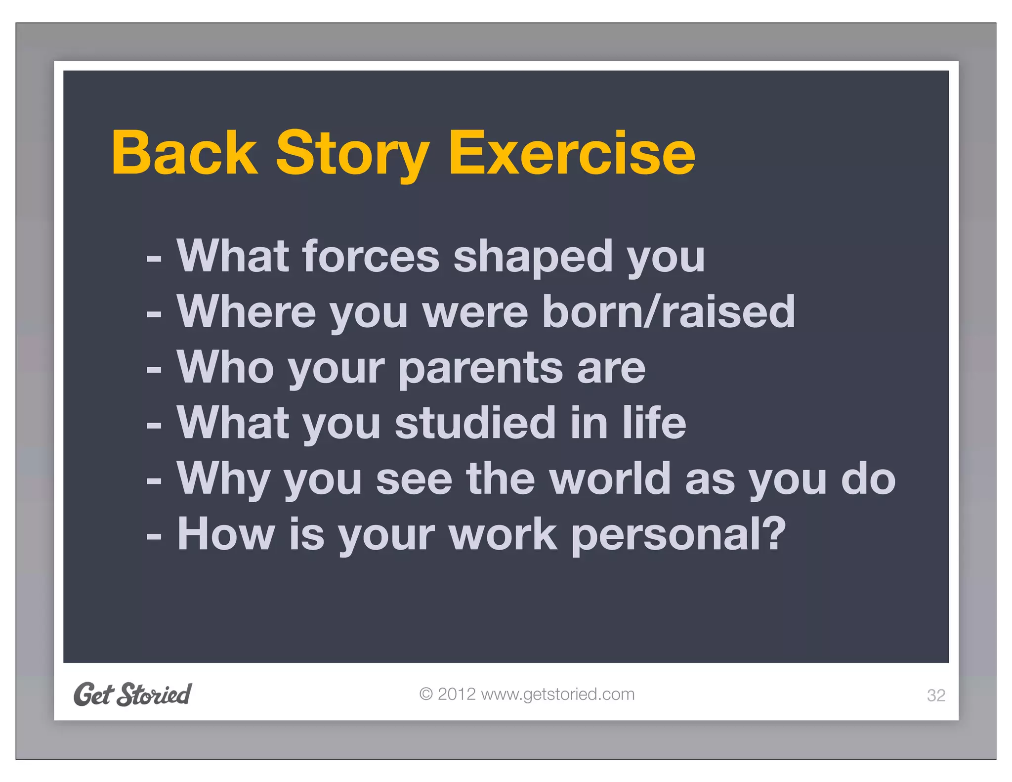 Back Story Exercise
 - What forces shaped you
 - Where you were born/raised
 - Who your parents are
 - What you studied in life
 - Why you see the world as you do
 - How is your work personal?


             © 2012 www.getstoried.com   32
 