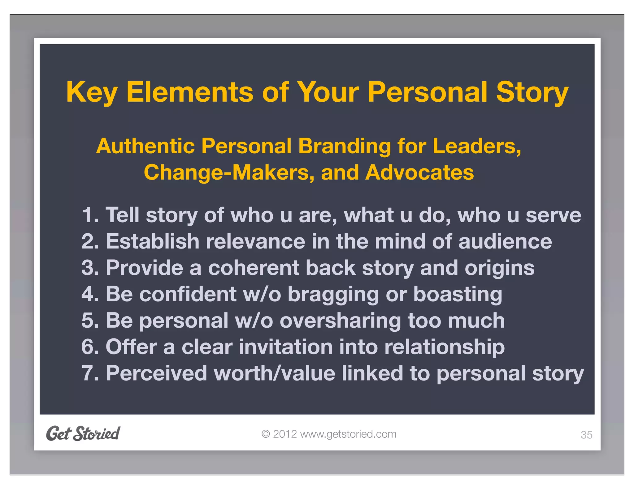 Key Elements of Your Personal Story
  Authentic Personal Branding for Leaders,
      Change-Makers, and Advocates
 1. Tell story of who u are, what u do, who u serve
 2. Establish relevance in the mind of audience
 3. Provide a coherent back story and origins
 4. Be conﬁdent w/o bragging or boasting
 5. Be personal w/o oversharing too much
 6. Offer a clear invitation into relationship
 7. Perceived worth/value linked to personal story

                  © 2012 www.getstoried.com       35
 