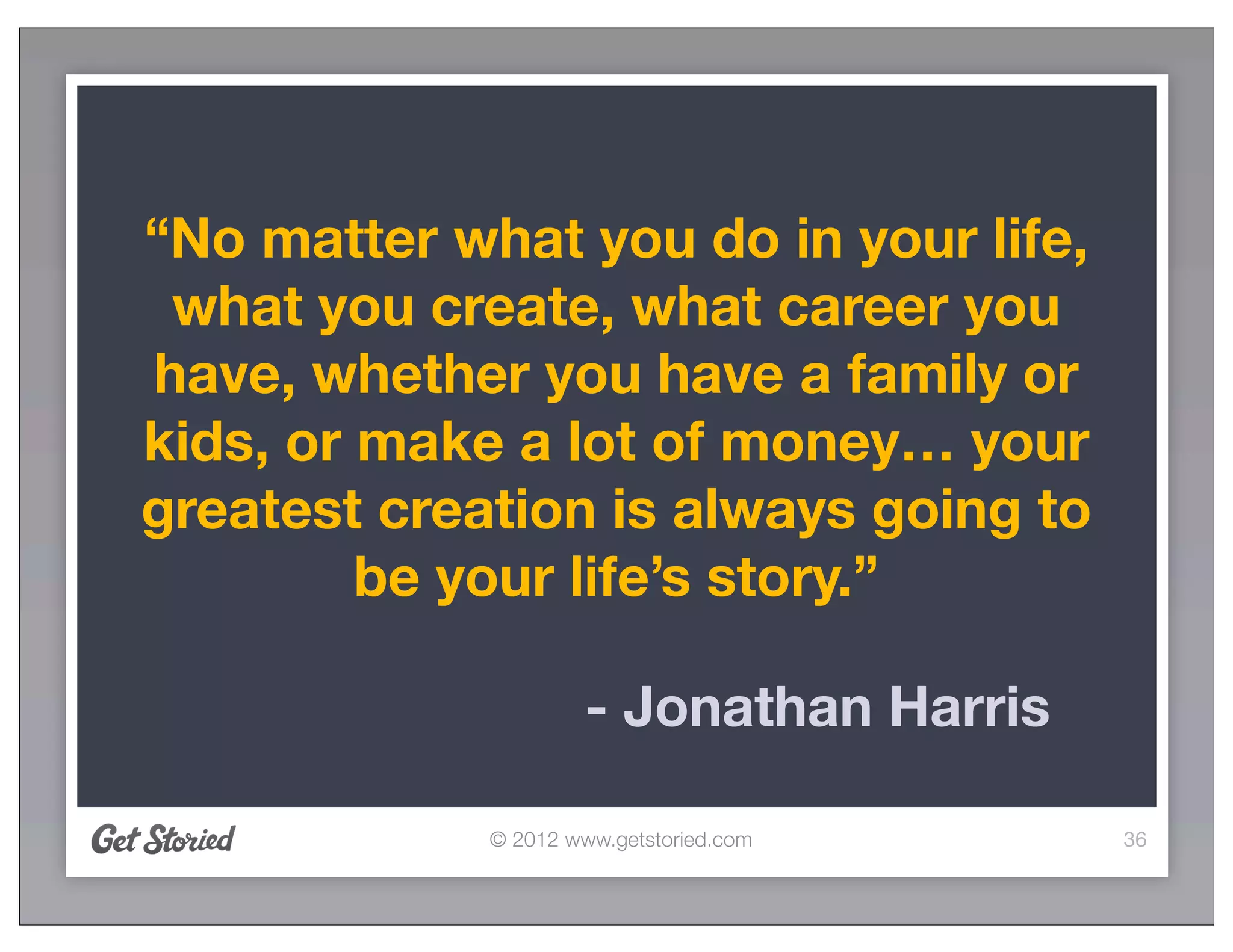 “No matter what you do in your life,
 what you create, what career you
have, whether you have a family or
kids, or make a lot of money… your
greatest creation is always going to
         be your life’s story.”

                      - Jonathan Harris

             © 2012 www.getstoried.com    36
 