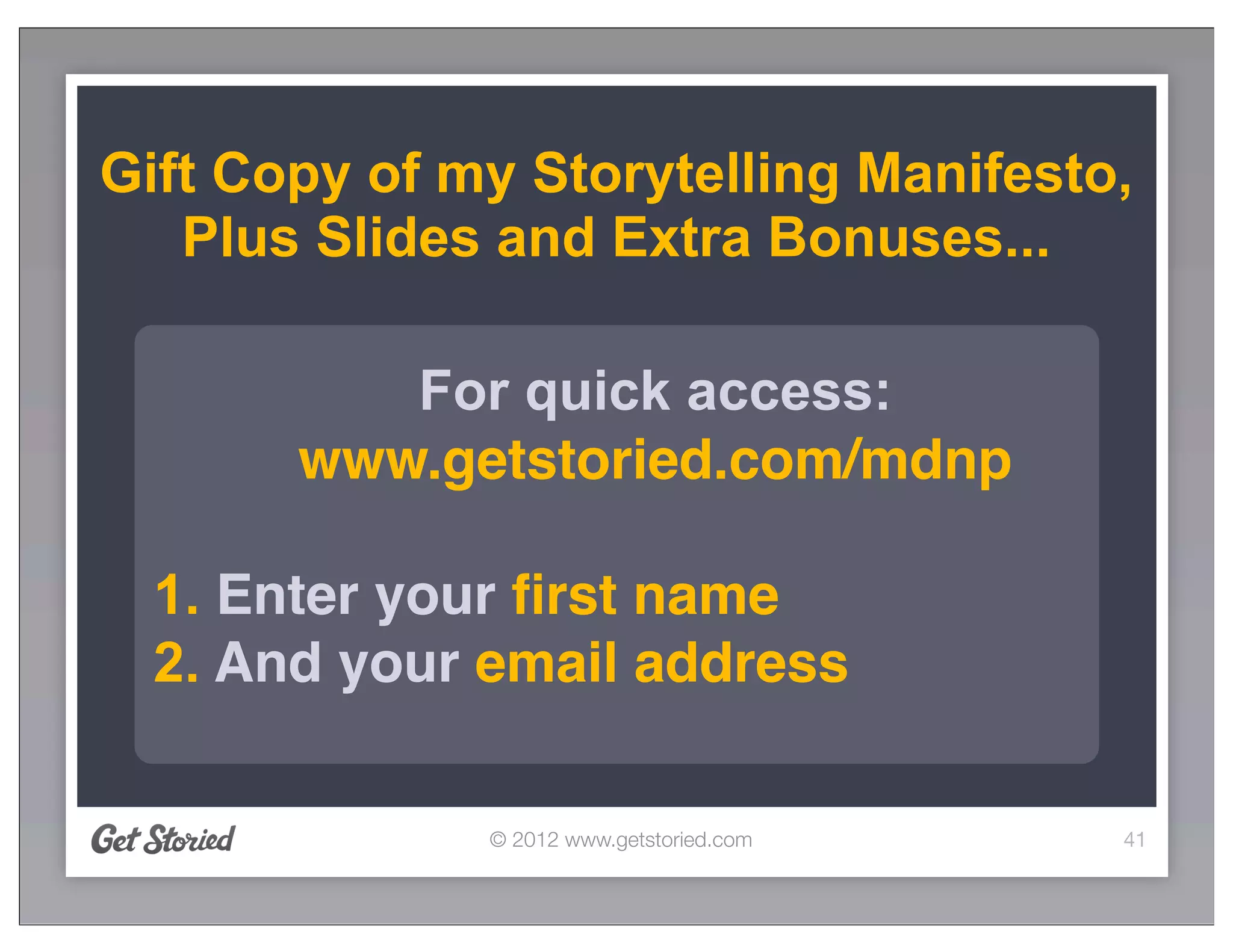 Gift Copy of my Storytelling Manifesto,
   Plus Slides and Extra Bonuses...

          For quick access:
       www.getstoried.com/mdnp

  1. Enter your ﬁrst name
  2. And your email address

              © 2012 www.getstoried.com   41
 