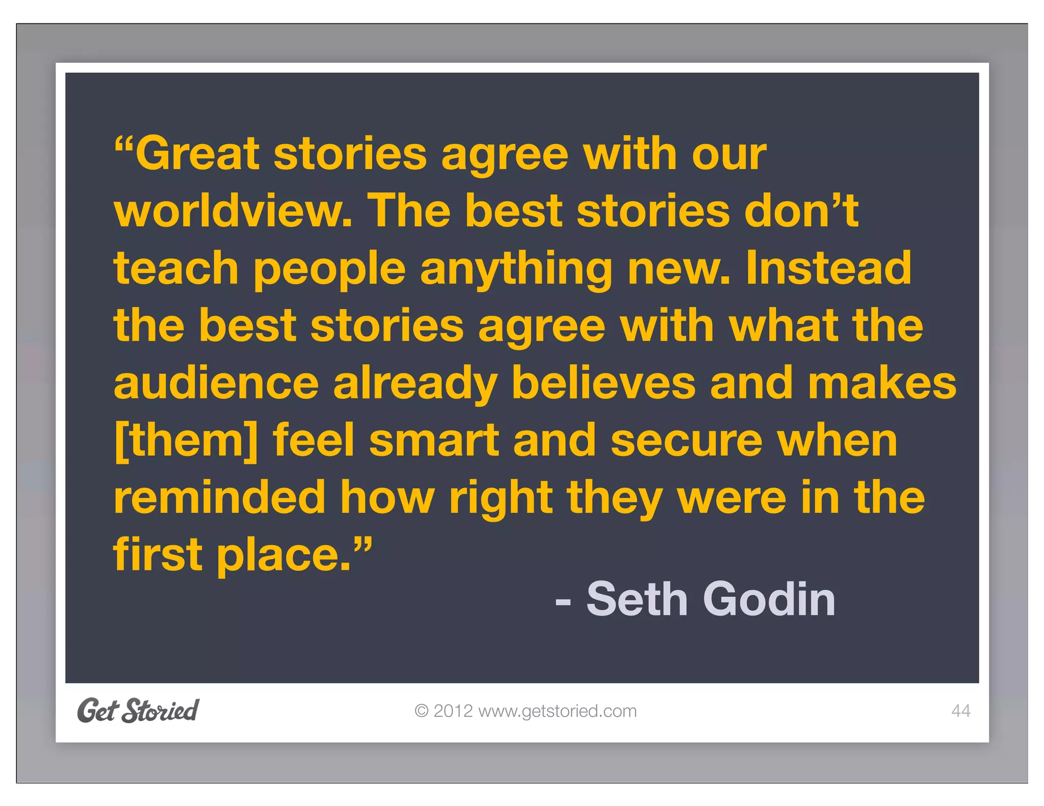 “Great stories agree with our
worldview. The best stories don’t
teach people anything new. Instead
the best stories agree with what the
audience already believes and makes
[them] feel smart and secure when
reminded how right they were in the
ﬁrst place.”
                    - Seth Godin

            © 2012 www.getstoried.com   44
 
