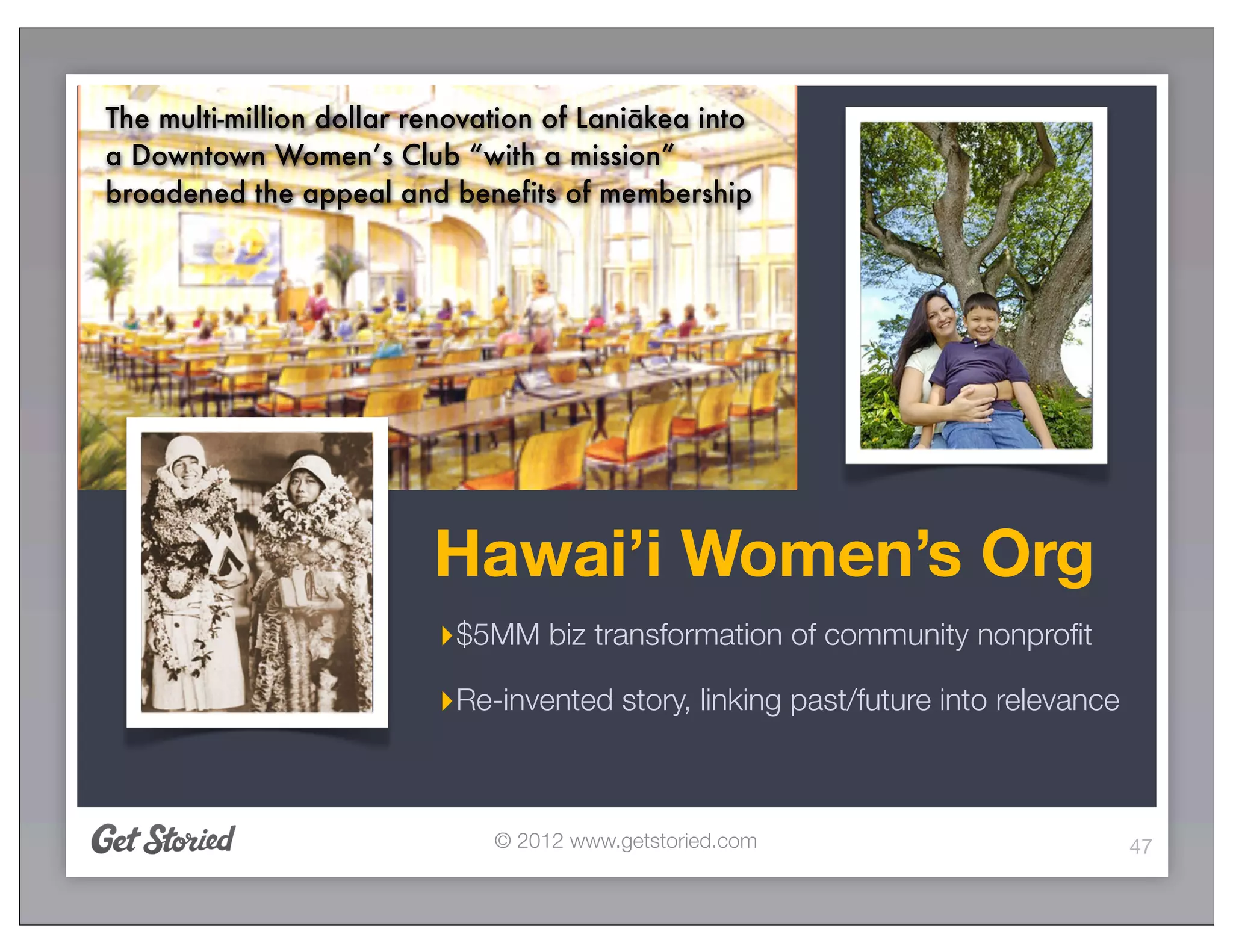 The multi-million dollar renovation of Laniākea into
a Downtown Women’s Club “with a mission”
broadened the appeal and benefits of membership




                          Hawai’i Women’s Org
                          ‣$5MM biz transformation of community nonproﬁt
                          ‣Re-invented story, linking past/future into relevance


                               © 2012 www.getstoried.com                           47
 