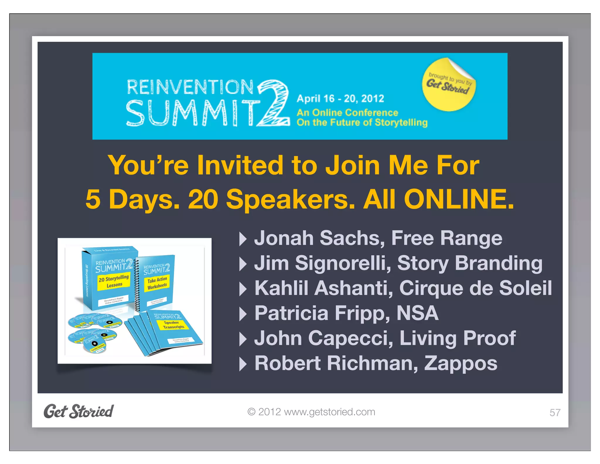 You’re Invited to Join Me For
5 Days. 20 Speakers. All ONLINE.
           ‣ Jonah Sachs, Free Range
           ‣ Jim Signorelli, Story Branding
           ‣ Kahlil Ashanti, Cirque de Soleil
           ‣ Patricia Fripp, NSA
           ‣ John Capecci, Living Proof
           ‣ Robert Richman, Zappos
            © 2012 www.getstoried.com       57
 