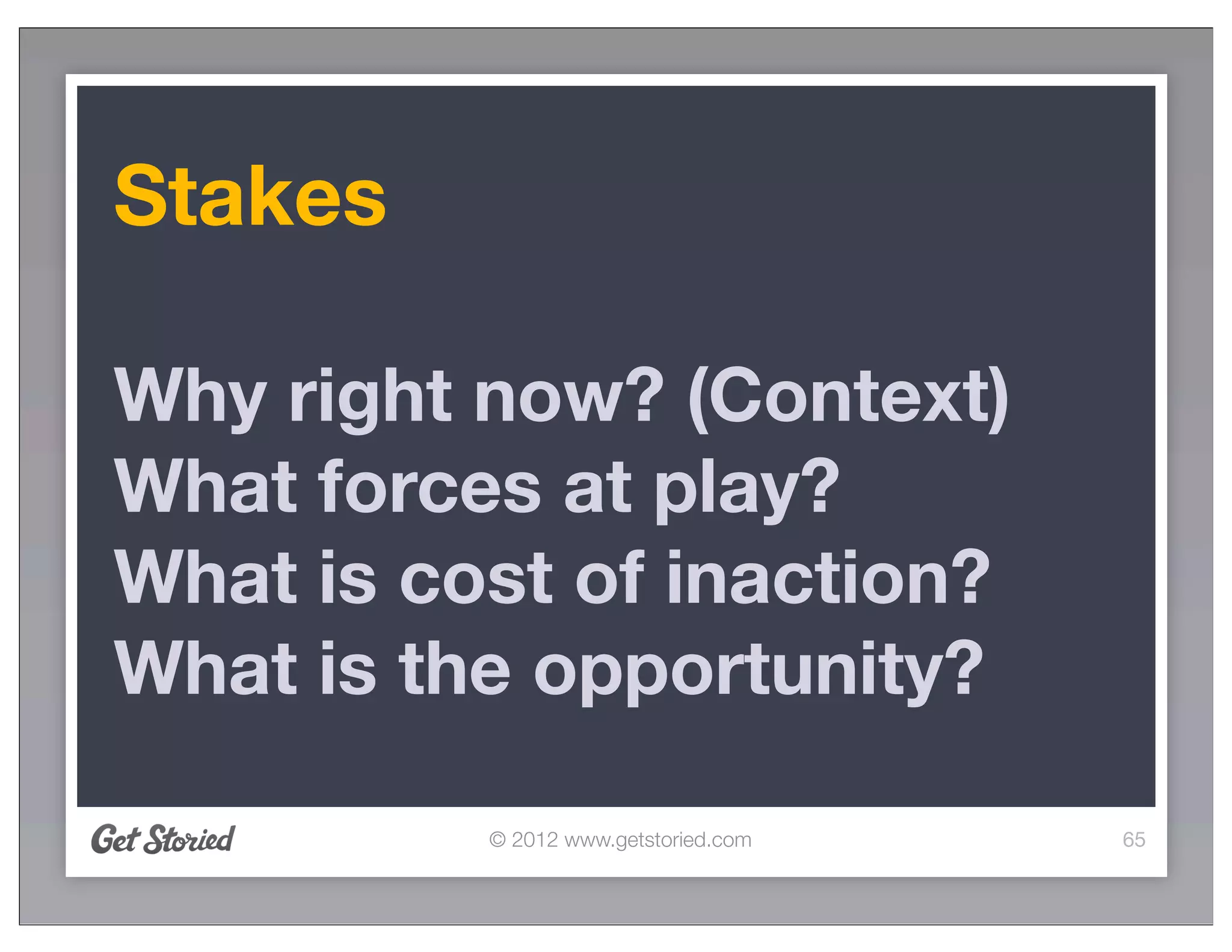 Stakes

Why right now? (Context)
What forces at play?
What is cost of inaction?
What is the opportunity?

          © 2012 www.getstoried.com   65
 