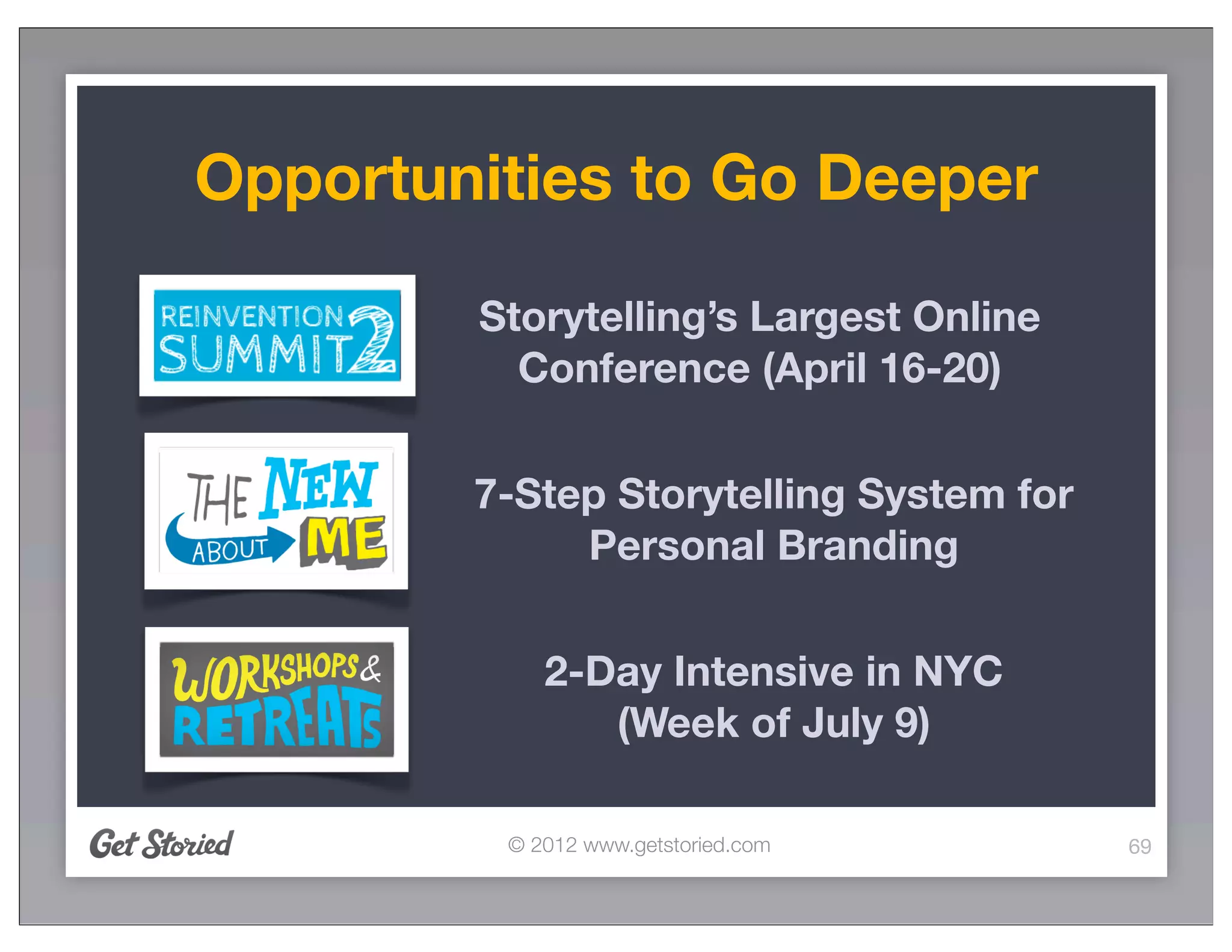 Opportunities to Go Deeper

        Storytelling’s Largest Online
          Conference (April 16-20)

        7-Step Storytelling System for
             Personal Branding

            2-Day Intensive in NYC
               (Week of July 9)

         © 2012 www.getstoried.com       69
 