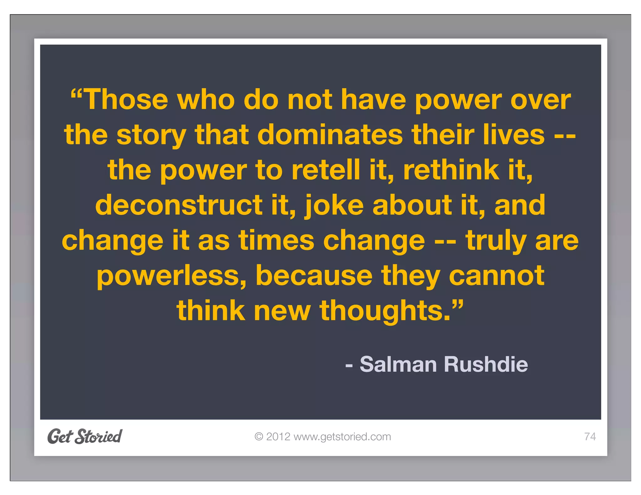 “Those who do not have power over
the story that dominates their lives --
    the power to retell it, rethink it,
   deconstruct it, joke about it, and
change it as times change -- truly are
   powerless, because they cannot
         think new thoughts.”
                              - Salman Rushdie


              © 2012 www.getstoried.com          74
 