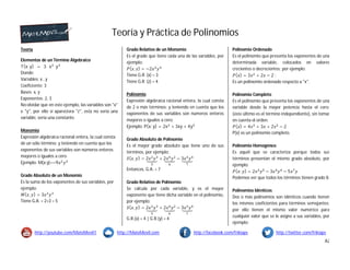 Teoría y Práctica de Polinomios
http://youtube.com/MateMovil1 http://MateMovil.com http://facebook.com/frikiaps http://twitter.com/frikiaps
A2
Teoría
Elementos de un Término Algebraico
T(x; y) = 3 x y
Donde:
Variables: x , y
Coeficiente: 3
Bases: x, y
Exponentes: 2, 3
No olvidar que en este ejemplo, las variables son "x"
e "y", por ello si apareciera "z", esta no sería una
variable, sería una constante.
Monomio
Expresión algebraica racional entera, la cual consta
de un sólo término; y teniendo en cuenta que los
exponentes de sus variables son números enteros
mayores o iguales a cero.
Ejemplo: M(x;y)=−9
Grado Absoluto de un Monomio
Es la suma de los exponentes de sus variables, por
ejemplo:
( , ) = 3
Tiene G.A. = 2+3 = 5
Grado Relativo de un Monomio
Es el grado que tiene cada una de las variables, por
ejemplo:
( , ) = −2
Tiene G.R. (x) = 3
Tiene G.R. (z) = 4
Polinomio
Expresión algebraica racional entera, la cual consta
de 2 o más términos; y teniendo en cuenta que los
exponentes de sus variables son números enteros
mayores o iguales a cero.
Ejemplo: P(x; y) = 2x + 3xy + 4y
Grado Absoluto de Polinomio
Es el mayor grado absoluto que tiene uno de sus
términos, por ejemplo:
( , ) = 2 + 2 − 3
Entonces, G.A. = 7
Grado Relativo de Polinomio
Se calcula por cada variable, y es el mayor
exponente que tiene dicha variable en el polinomio,
por ejemplo:
( , ) = 2 + 2 − 3
G.R.(x) = 4 | G.R.(y) = 4
Polinomio Ordenado
Es el polinomio que presenta los exponentes de una
determinada variable, colocados en valores
crecientes o decrecientes; por ejemplo:
( ) = 3 + 2 − 2 ;
Es un polinomio ordenado respecto a "x".
Polinomio Completo
Es el polinomio que presenta los exponentes de una
variable desde la mayor potencia hasta el cero;
(este último es el término independiente), sin tomar
en cuenta el orden.
( ) = 4 + 3 + 2 − 2
P(x) es un polinomio completo.
Polinomio Homogéneo
Es aquél que se caracteriza porque todos sus
términos presentan el mismo grado absoluto, por
ejemplo:
( ; ) = 2 − 3 − 5
Podemos ver que todos los términos tienen grado 8.
Polinomios Idénticos
Dos o más polinomios son idénticos cuando tienen
los mismos coeficientes para términos semejantes;
por ello tienen el mismo valor numérico para
cualquier valor que se le asigne a sus variables, por
ejemplo:
 