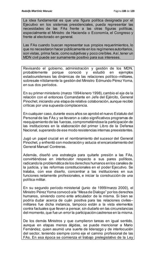 Rodolfo Martinic Marusic Página108 de 120
La idea fundamental es que una figura política designada por el
Ejecutivo en los sistemas presidenciales, pueda representar las
necesidades de las FAs frente a las otras figuras políticas,
especialmente el Ministro de Hacienda o Economía, el Congreso y
frente al electorado en general.
Las FAs cuando buscan representar sus propios requerimientos, lo
que no necesitaron hacer públicamente en los regímenesautoritarios,
son vistas, prima facie, como subjetivas y poco creíbles.Así,tener un
MDN civil puede ser sumamente positivo para sus intereses.
Revisando el gobierno, administración y gestión de los MDN,
probablemente porque conoció y estudió en ejemplos
estadounidenses las dinámicas de las relaciones político–militares,
sobresale nítidamente la gestión del Ministro Edmundo Pérez Yoma,
en sus dos períodos.
En su primer ministerio (marzo 1994/enero 1998),cambio el eje de la
relación con el entonces Comandante en Jefe del Ejército, General
Pinochet,iniciando una etapa de relativa colaboración,aunque recibió
críticas por una supuesta complacencia.
En cualquier caso,durante esos años se aprobó el nuevo Estatuto del
Personal de las FAs y se llevaron a cabo significativos programas de
reequipamiento de las fuerzas, comprometiéndose la participación de
las instituciones en la elaboración del primer Libro de la Defensa
Nacional, superando de ese modo resistencias internas preexistentes.
Jugó un papel crucial en el nombramiento del sucesor del General
Pinochet, y enfrentó con moderacióny astucia el encarcelamiento del
General Manuel Contreras.
Además, diseñó una estrategia para quitarle presión a las FAs,
convirtiéndose en interlocutor respecto a sus pares políticos,
radicando la problemáticade los derechos humanos enlos canales de
la justicia, y las reformas constitucionales en el poder Ejecutivo. Se
trataba, con ese diseño, concentrar a las instituciones en sus
funciones netamente profesionales, e iniciar la construcción de una
política militar.
En su segundo período ministerial (junio de 1999/marzo 2000), el
Ministro PérezYoma convocó ala “Mesade Dialogo” porlos derechos
humanos, sirviendo como ente articulador de la misma. Si bien se
podría dudar acerca de cuán positiva para las relaciones civiles–
militares fue dicha instancia, tampoco están a la vista elementos
contra factuales que lleven a pensar, sin dudarlo en las circunstancias
del momento, que fue un error la participacióncastrense en la misma.
De los demás Ministros y que cumplieron tareas en igual sentido,
aunque en etapas menos álgidas, se puede mencionar a Mario
Fernández, quien asumió una suerte de liderazgo y de interlocución
del sector, teniendo siempre como eje el camino profesional de las
FAs. En esa época se comienza el trabajo prelegislativo de la Ley
 