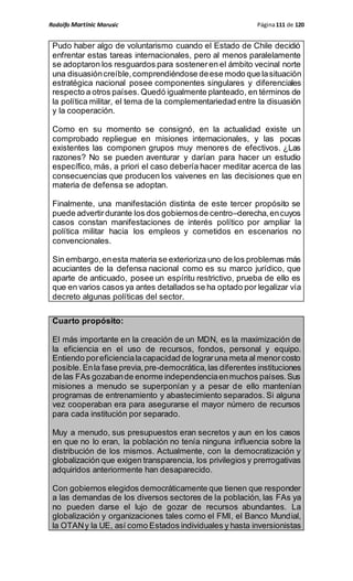 Rodolfo Martinic Marusic Página111 de 120
Pudo haber algo de voluntarismo cuando el Estado de Chile decidió
enfrentar estas tareas internacionales, pero al menos paralelamente
se adoptaron los resguardos para sosteneren el ámbito vecinal norte
una disuasióncreíble,comprendiéndose deese modo que lasituación
estratégica nacional posee componentes singulares y diferenciales
respecto a otros países. Quedó igualmente planteado, en términos de
la política militar, el tema de la complementariedad entre la disuasión
y la cooperación.
Como en su momento se consignó, en la actualidad existe un
comprobado repliegue en misiones internacionales, y las pocas
existentes las componen grupos muy menores de efectivos. ¿Las
razones? No se pueden aventurar y darían para hacer un estudio
específico, más, a priori el caso debería hacer meditar acerca de las
consecuencias que producen los vaivenes en las decisiones que en
materia de defensa se adoptan.
Finalmente, una manifestación distinta de este tercer propósito se
puede advertirdurante los dos gobiernosde centro–derecha,encuyos
casos constan manifestaciones de interés político por ampliar la
política militar hacia los empleos y cometidos en escenarios no
convencionales.
Sin embargo,enesta materia se exterioriza uno de los problemas más
acuciantes de la defensa nacional como es su marco jurídico, que
aparte de anticuado, posee un espíritu restrictivo, prueba de ello es
que en varios casos ya antes detallados se ha optado por legalizar vía
decreto algunas políticas del sector.
Cuarto propósito:
El más importante en la creación de un MDN, es la maximización de
la eficiencia en el uso de recursos, fondos, personal y equipo.
Entiendo poreficiencialacapacidad de lograruna meta al menorcosto
posible.Enla fase previa,pre-democrática,las diferentes instituciones
de las FAs gozabande enorme independenciaenmuchos países.Sus
misiones a menudo se superponían y a pesar de ello mantenían
programas de entrenamiento y abastecimiento separados. Si alguna
vez cooperaban era para asegurarse el mayor número de recursos
para cada institución por separado.
Muy a menudo, sus presupuestos eran secretos y aun en los casos
en que no lo eran, la población no tenía ninguna influencia sobre la
distribución de los mismos. Actualmente, con la democratización y
globalización que exigen transparencia, los privilegios y prerrogativas
adquiridos anteriormente han desaparecido.
Con gobiernos elegidos democráticamente que tienen que responder
a las demandas de los diversos sectores de la población, las FAs ya
no pueden darse el lujo de gozar de recursos abundantes. La
globalización y organizaciones tales como el FMI, el Banco Mundial,
la OTANy la UE, así como Estados individuales y hasta inversionistas
 