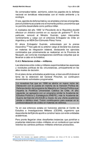 Rodolfo Martinic Marusic Página33 de 120
Se comenzaba hablar, asimismo, sobre los papeles de la defensa
nacional en temáticas relacionadas con el medio ambiente y la
ecología.
O sea, agenda de defensahabíay se ampliaba a temas emergentes,
pero el problemaacuciante era el momento político yeconómico que
no permitía desarrollarla como política militar.
A mediados del año 1999 “el Presidente de la República decidió
efectuar un drástico cambio en su equipo de gobierno”99
. En lo
particular, removió al Ministro Guzmán, quien intercambio
nombramiento y cargo con el entonces Embajador de Chile en
Argentina y ex MDN Don Edmundo Pérez Yoma.
El ahora Embajador Guzmán, entrevistado por la prensa
trasandina,100
hizo gala de su anterior cargo al declarar los avances
en materias de integración bilateral, destacando los ejercicios
combinados que próximamente se realizarían en la Provincia de
Neuquén, así como las investigaciones científicas conjuntas que se
llevarían a cabo en la Antártica.
C.4.3. Relaciones civiles – militares.
Las relaciones entre civiles y militares experimentabanlas asperezas
y vicisitudes políticas de las circunstancias, principalmente en los
altos niveles de decisión.
En el plano de las actividades académicas,si bien era difícilobviar el
tema de la detención del General Pinochet, se continuaron
desarrollando actividades programadas.
Lo novedoso fue que en 1998 se abriría un nuevo nicho de
interacción con la puesta en marcha de la mención Política de
Defensa dentro del programa de Maestría en Ciencia Política que
impartía la Pontificia Universidad Católica de Chile. Al año
siguiente, se agregaría con un programa similar la Academia de
Estudios Políticos y Estratégicos (ANEPE), más la Academia de
Guerra del Ejército (ACAGUE) a través de una oferta académica
similar e idéntico nivel. Todos contribuyeron para avanzar en la
profesionalización de civiles en materias de defensa.
Ya en ese entonces estaba en funciones además el Centro de
Estudios e Investigaciones Militares (CESIM), organismo que
dependiente delEjército aportó a construir lazos con entre entidades
académicas.
Pero pronto llegarían otras desafiantes instancias que pondrían a
prueba las relaciones civiles–militares,en un contexto en que serían
notorios los cambios políticos–militares entonces producidos.
99 Eduardo Frei renueva sus equipos políticos y económicos con miras al fin de su mandato.
www.elmundo.es/elmundo/1999/22/jun/internacional
100 Embajador de Chileen la Nación. www.lanacion.com.ar/sociedad/01/09/1999
 