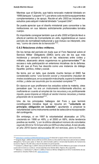Rodolfo Martinic Marusic Página40 de 120
Mientras que el Ejército, que había renovado material blindado en
1998 (tanques “Leopard 1V”),porahora solo recibiríaequipamientos
complementarios y de apoyo. Recién el año 2003 se iniciarían los
estudios para adquirir material blindado “Leopard 2A4”.
Se puede apreciar que el diseño ministerial para concentrar a las
instituciones en sus labores estrictamente profesionales tomaba
cuerpo.
Es importante consignar también que el año 2002 el Ejército llevó a
efecto el cambio de Comandante en Jefe, registrándose un nuevo
período de normalidad institucional y que incluso se interpretó, otra
vez, “como de cierre de la transición”124
.
C.6.3 Relaciones civiles–militares.
De los temas del período sin duda que el Foro Nacional sobre el
Servicio Militar Obligatorio (SMO) sería uno de los que más
incidencia y cercanía tendría en las relaciones entre civiles y
militares, abarcando ahora organismos no gubernamentales125
de
escasa o nula participación en anteriores iniciativas de la defensa.
De ahí que el Foro fue descrito como una instancia de diálogo
tripartito: político, militar y social.
Se tenía, por un lado, que durante mucho tiempo el SMO fue
considerado como “una función social y mecanismo impulsor de
metas socialesque,en suacepciónmásamplia,supera lonetamente
militar, y debe ser asumido por la sociedad completa”126
.
En época en que proliferaron los estudios sobre la materia, otros
pensaban que “no era un instrumento militarmente efectivo; es
ineficiente en cuanto al empleo de los recursos y es políticamente
injusto, pues impone un tributo al sector menos recursos y menos
preparado de la sociedad”127
.
Uno de los principales hallazgos del Foro y que terminó
constituyendo iniciativa legal se resume en: “voluntario en
principio; obligación en subsidio”, apuntando a propiciar la
voluntariedad como instrumento central de seleccióne incorporación
del contingente.
Sin embargo, si en 1997 la voluntariedad alcanzaba un 37%;
creciendo en 1998 un 48%, y el 2000 un 68%, dicha tendencia
positiva se revirtió, “y en la última década el número de voluntarios
cayó de 30 mil a 12 mil poraño (un 60% en diez años).A raíz de ello,
el año 2015 fueron denunciados 56 mil remisos, pero la Fiscalía
124 www.elpais.com/diario/2002/03/10/internacional El relevo de la cúpula militar cierra latransición.
125 Salgado,Roger. (2003). Servicio Militar en Chile.Análisiscrítico del Foro Nacional sobreel Servicio Militar
Obligatorio. Tesina para optar al título de administrador público. Universidad Academia de Humanismo
Cristiano. Páginas 79 y 80 indica relación de todos los participantes.
126 Campos G. y Madariaga.S.(2007). Evolución del Servicio Militar en Chile.Memoria para optar al Grado de
Licenciado en Ciencias Jurídicas. Universidad Nacional Andrés Bello. Páginas 28 y siguientes.
127 Meneses. E. Valdivieso P. y Marín C. (2001). El Servicio Militar Obligatorio en Chile. Fundamentos de una
controversia. Estudios Públicos 81. www.cepchile.cl
 