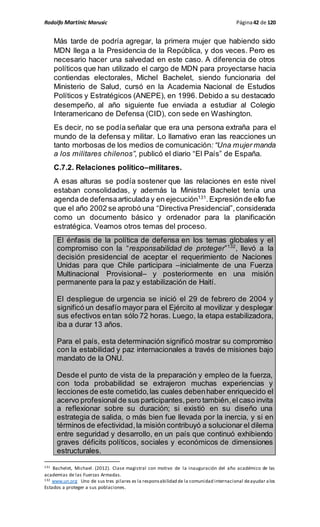 Rodolfo Martinic Marusic Página42 de 120
Más tarde de podría agregar, la primera mujer que habiendo sido
MDN llega a la Presidencia de la República, y dos veces. Pero es
necesario hacer una salvedad en este caso. A diferencia de otros
políticos que han utilizado el cargo de MDN para proyectarse hacia
contiendas electorales, Michel Bachelet, siendo funcionaria del
Ministerio de Salud, cursó en la Academia Nacional de Estudios
Políticos y Estratégicos (ANEPE), en 1996. Debido a su destacado
desempeño, al año siguiente fue enviada a estudiar al Colegio
Interamericano de Defensa (CID), con sede en Washington.
Es decir, no se podía señalar que era una persona extraña para el
mundo de la defensa y militar. Lo llamativo eran las reacciones un
tanto morbosas de los medios de comunicación: “Una mujer manda
a los militares chilenos”, publicó el diario “El País” de España.
C.7.2. Relaciones político–militares.
A esas alturas se podía sostener que las relaciones en este nivel
estaban consolidadas, y además la Ministra Bachelet tenía una
agenda de defensaarticulada y en ejecución131
.Expresiónde ello fue
que el año 2002 se aprobó una “Directiva Presidencial”,considerada
como un documento básico y ordenador para la planificación
estratégica. Veamos otros temas del proceso.
El énfasis de la política de defensa en los temas globales y el
compromiso con la “responsabilidad de proteger”132
, llevó a la
decisión presidencial de aceptar el requerimiento de Naciones
Unidas para que Chile participara –inicialmente de una Fuerza
Multinacional Provisional– y posteriormente en una misión
permanente para la paz y estabilización de Haití.
El despliegue de urgencia se inició el 29 de febrero de 2004 y
significó un desafío mayor para el Ejército al movilizar y desplegar
sus efectivos entan sólo 72 horas. Luego, la etapa estabilizadora,
iba a durar 13 años.
Para el país, esta determinación significó mostrar su compromiso
con la estabilidad y paz internacionales a través de misiones bajo
mandato de la ONU.
Desde el punto de vista de la preparación y empleo de la fuerza,
con toda probabilidad se extrajeron muchas experiencias y
lecciones de este cometido,las cuales debenhaber enriquecido el
acervo profesionalde sus participantes,pero también,elcaso invita
a reflexionar sobre su duración; si existió en su diseño una
estrategia de salida, o más bien fue llevada por la inercia, y si en
términos de efectividad,la misión contribuyó a solucionar el dilema
entre seguridad y desarrollo, en un país que continuó exhibiendo
graves déficits políticos, sociales y económicos de dimensiones
estructurales.
131 Bachelet, Michael. (2012). Clase magistral con motivo de la inauguración del año académico de las
academias de las Fuerzas Armadas.
132 www.un.org Uno de sus tres pilares es la responsabilidad de la comunidad internacional deayudar alos
Estados a proteger a sus poblaciones.
 