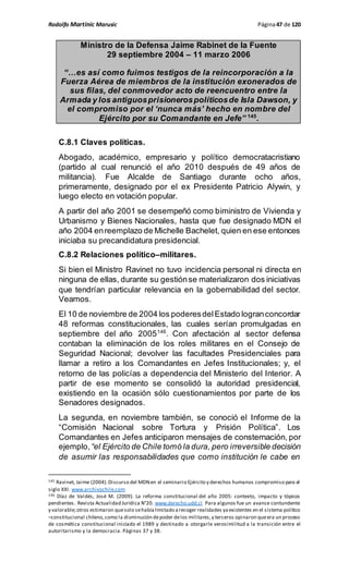 Rodolfo Martinic Marusic Página47 de 120
Ministro de la Defensa Jaime Rabinet de la Fuente
29 septiembre 2004 – 11 marzo 2006
“…es así como fuimos testigos de la reincorporación a la
Fuerza Aérea de miembros de la institución exonerados de
sus filas, del conmovedor acto de reencuentro entre la
Armada y los antiguosprisionerospolíticosde Isla Dawson, y
el compromiso por el ‘nunca más’ hecho en nombre del
Ejército por su Comandante en Jefe” 145
.
C.8.1 Claves políticas.
Abogado, académico, empresario y político democratacristiano
(partido al cual renunció el año 2010 después de 49 años de
militancia). Fue Alcalde de Santiago durante ocho años,
primeramente, designado por el ex Presidente Patricio Alywin, y
luego electo en votación popular.
A partir del año 2001 se desempeñó como biministro de Vivienda y
Urbanismo y Bienes Nacionales, hasta que fue designado MDN el
año 2004 enreemplazo de Michelle Bachelet, quien en ese entonces
iniciaba su precandidatura presidencial.
C.8.2 Relaciones político–militares.
Si bien el Ministro Ravinet no tuvo incidencia personal ni directa en
ninguna de ellas, durante su gestiónse materializaron dos iniciativas
que tendrían particular relevancia en la gobernabilidad del sector.
Veamos.
El 10 de noviembre de 2004 los poderesdelEstado logranconcordar
48 reformas constitucionales, las cuales serían promulgadas en
septiembre del año 2005146
. Con afectación al sector defensa
contaban la eliminación de los roles militares en el Consejo de
Seguridad Nacional; devolver las facultades Presidenciales para
llamar a retiro a los Comandantes en Jefes Institucionales; y, el
retorno de las policías a dependencia del Ministerio del Interior. A
partir de ese momento se consolidó la autoridad presidencial,
existiendo en la ocasión sólo cuestionamientos por parte de los
Senadores designados.
La segunda, en noviembre también, se conoció el Informe de la
“Comisión Nacional sobre Tortura y Prisión Política”. Los
Comandantes en Jefes anticiparon mensajes de consternación, por
ejemplo,“el Ejército de Chile tomó la dura, pero irreversible decisión
de asumir las responsabilidades que como institución le cabe en
145 Ravinet, Jaime (2004).Discurso del MDNen el seminario Ejército y derechos humanos compromiso para el
siglo XXI. www.archivochile.com
146 Díaz de Valdés, José M. (2009). La reforma constitucional del año 2005: contexto, impacto y tópicos
pendientes. Revista Actualidad Jurídica N°20. www.derecho.udd.cl Para algunos fue un avance contundente
y valorable;otros estimaron quesolo sehabíalimitado arecoger realidades yaexistentes en el sistema político
–constitucional chileno,como la disminución depoder delos militares,y terceros opinaron queera un proceso
de cosmética constitucional iniciado el 1989 y destinado a otorgarle verosimilitud a la transición entre el
autoritarismo y la democracia. Páginas 37 y 38.
 