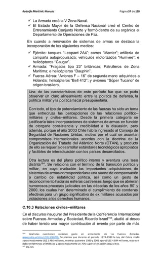Rodolfo Martinic Marusic Página57 de 120
 La Armada creó la V Zona Naval.
 El Estado Mayor de la Defensa Nacional creó el Centro de
Entrenamiento Conjunto Norte y formó dentro de su orgánica el
Departamento de Operaciones de Paz.
En cuando a renovación de sistemas de armas se destaca la
incorporación de los siguientes medios:
 Ejército: tanques “Leopard 2A4”; carros “Marder”; artillería de
campaña autopropulsada; vehículos motorizados “Humvee”; e
helicópteros “Caugar”.
 Armada: “Fragatas tipo 23” británicas; Patrulleros de Zona
Marítima; e helicópteros “Dauphin”.
 Fuerza Aérea: “Aviones F – 16” de segunda mano adquiridos a
Holanda; helicópteros “Bell 412”; y aviones “Súper Tucano” de
origen brasilero.
Una de las características de este período fue que se pudo
observar un claro alineamiento entre la política de defensa, la
política militar y la política fiscal presupuestaria.
Con todo, el tipo de potenciamiento de las fuerzas ha sido un tema
que entrecruza las percepciones de las relaciones político–
militares y civiles–militares. Desde la primera categoría se
justificaría tales incorporaciones de sistemas de armas en función
de otorgarle consistencia y credibilidad a la disuasión, pero
además, porque el año 2003 Chile había ingresado al Consejo de
Seguridad de Naciones Unidas, motivo por el cual se asumían
compromisos internacionales acordes con la doctrina de la
Organización del Tratado del Atlántico Norte (OTAN), y producto
de ello se requería desarrollar estándares tecnológicosapropiados
y factibles de interactuación con los países desarrollados.
Otra lectura es del plano político interno y aventura una tesis
distinta164
. Se relaciona con el término de la transición política y
militar, en cuya evolución las importantes adquisiciones de
sistemas de armas corresponderíana una suerte de compensación
a cambio de estabilidad política, así como un gesto de
reconocimiento hacialas esferas castrenses,luego que se abrieran
numerosos procesos judiciales en las décadas de los años 90’ y
2000, los cuales han determinado el cumplimiento de condenas
efectivas para un grupo significativo de ex militares acusados por
violaciones a los derechos humanos.
C.10.3 Relaciones civiles–militares
En el discurso inaugural del Presidente de la Conferencia Internacional
sobre Fuerzas Armadas y Sociedad, Ricardo Israel165
, aludió al deseo
de haber tenido una mayor contribución al evento por parte de más
164 Analistas cuestionan excesivo gasto en armamento de las Fuerzas Armadas.
www.radio.uchile.cl/2013/10/09/ Se plantea que durante el período 1974-1989 la Ley del Cobre rindió
aproximadamente US$ 2.486 millones,mientras queentre 1990 y 2005 aportó US$ 4.894 millones,esto es el
doble en términos aritméticos y aproximadamente un 70% superior en poder adquisitivo.
165 Op. Cit.
 