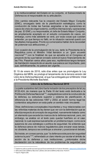Rodolfo Martinic Marusic Página61 de 120
a la institucionalidad del Estado en su conjunto, el Subsecretario de
Defensa es el responsable de su articulación.
Otro cambio relevante fue la creación del Estado Mayor Conjunto
(EMC), encargado tanto de la planificación estratégica, como la
conducción de todas las fuerzas asignadas a las operaciones en
casos de crisis de origenexterno,conflictointernacionaly operaciones
de paz. El EMC y su responsable,el Jefe de Estado Mayor Conjunto,
es ampliamente aceptado en el estudio comparado de casos, sin
embargo, como más adelante se verá, por esas cosas que cuestan
entender, ya que tiempo no faltó, en la situación nacional quedó con
facultades menguadas.Pronto se comenzaráa hablar de la necesidad
de potenciar sus atribuciones ¿?
Con ocasión de la promulgación de la Ley, tanto la Presidenta de la
República como el Ministro Vidal llamaron a un “gran acuerdo
nacional”172
con la finalidad de que se apruebe en el Congreso el
proyecto de ley que habían enviado sobre el nuevo financiamiento de
las FAs. Pasarían varios años para eso, repitiéndose largos tiempos
de tramitación respectode un asunto que parece ser importante, pero
que, definitivamente, no parece ser urgente.
El 15 de enero de 2010, sólo días antes que se promulgara la Ley
Orgánica del MDN, se produjo el lanzamiento de la tercera versión del
Libro de la DefensaNacional, el que fue entregado por el Ministro Vidal
a la Presidenta Michelle Bachelet.
Libro de la Defensa Nacional 2010
La parte sustantiva delLibro fue la inclusión de los preceptos de laLey
N°20.424, de manera que la Parte III del texto está dedicada a la
Políticade DefensaNacional173
, explayándose sobre laconducciónde
la defensa, su estructura superior y sistema de planificación. A
diferencia de las ediciones 1997 y 2002, al existir norma legal los
contenidos adquirieron en esta parte un sentido más vinculante.
Otras definiciones conceptuales importantes y muy relacionadas con
las referidas materias de ley tienen que ver con la delimitación que se
efectúarespecto alconcepto de seguridad,nuevamente tratada como
un elemento que excede los marcos de la defensanacional, pero, sin
embargo, se analiza en el texto para quedar huérfano en el caso
nacional, lo cual expresanuevamente un problemamayor, como es la
ausencia de una estrategia o política de seguridad. Se entiende que
la defensa carece de marcos regulatorios para encarar esas tareas,
no obstante, tampoco se contribuye a sincerar y posicionar el debate.
Se insiste,en consecuencia,que “la defensaexisteparadarseguridad
externa la país”174
,refrendado un claro interés por acotar el ámbito de
acción de la defensa y sus instituciones. ¿sintonizaba dicha
declaración con la naturaleza de los problemas de seguridad que
172 Gobierno pide acuerdo nacional parael financiamiento de las Fuerzas Armadas. www.mch.cl/2010/02/03
173 Ministerio dela Defensa Nacional.(2010).Libro de la Defensa Nacional.ParteIII.
174 Op.Cit. Página 109.
 
