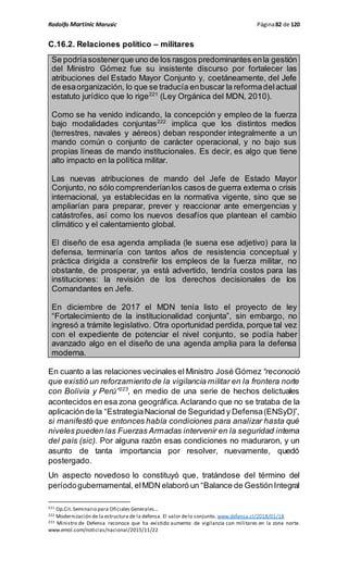 Rodolfo Martinic Marusic Página82 de 120
C.16.2. Relaciones político – militares
Se podríasostenerque uno de los rasgos predominantes enla gestión
del Ministro Gómez fue su insistente discurso por fortalecer las
atribuciones del Estado Mayor Conjunto y, coetáneamente, del Jefe
de esaorganización, lo que se traducía enbuscar la reformadelactual
estatuto jurídico que lo rige221
(Ley Orgánica del MDN, 2010).
Como se ha venido indicando, la concepción y empleo de la fuerza
bajo modalidades conjuntas222
implica que los distintos medios
(terrestres, navales y aéreos) deban responder integralmente a un
mando común o conjunto de carácter operacional, y no bajo sus
propias líneas de mando institucionales. Es decir, es algo que tiene
alto impacto en la política militar.
Las nuevas atribuciones de mando del Jefe de Estado Mayor
Conjunto, no sólo comprenderíanlos casos de guerra externa o crisis
internacional, ya establecidas en la normativa vigente, sino que se
ampliarían para preparar, prever y reaccionar ante emergencias y
catástrofes, así como los nuevos desafíos que plantean el cambio
climático y el calentamiento global.
El diseño de esa agenda ampliada (le suena ese adjetivo) para la
defensa, terminaría con tantos años de resistencia conceptual y
práctica dirigida a constreñir los empleos de la fuerza militar, no
obstante, de prosperar, ya está advertido, tendría costos para las
instituciones: la revisión de los derechos decisionales de los
Comandantes en Jefe.
En diciembre de 2017 el MDN tenía listo el proyecto de ley
“Fortalecimiento de la institucionalidad conjunta”, sin embargo, no
ingresó a trámite legislativo. Otra oportunidad perdida, porque tal vez
con el expediente de potenciar el nivel conjunto, se podía haber
avanzado algo en el diseño de una agenda amplia para la defensa
moderna.
En cuanto a las relaciones vecinales el Ministro José Gómez “reconoció
que existió un reforzamiento de la vigilancia militar en la frontera norte
con Bolivia y Perú”223
, en medio de una serie de hechos delictuales
acontecidos en esa zona geográfica.Aclarando que no se trataba de la
aplicaciónde la “EstrategiaNacional de Seguridad y Defensa(ENSyD)”,
si manifestó que entonces había condiciones para analizar hasta qué
niveles pueden las Fuerzas Armadas intervenir en la seguridad interna
del país (sic). Por alguna razón esas condiciones no maduraron, y un
asunto de tanta importancia por resolver, nuevamente, quedó
postergado.
Un aspecto novedoso lo constituyó que, tratándose del término del
períodogubernamental, elMDN elaboró un “Balance de GestiónIntegral
221 Op.Cit. Seminario para Oficiales Generales…
222 Modernización de la estructura de la defensa. El valor delo conjunto. www.defensa.cl/2018/01/18
223 Ministro de Defensa reconoce que ha existido aumento de vigilancia con militares en la zona norte.
www.emol.com/noticias/nacional/2015/11/22
 