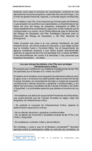 Rodolfo Martinic Marusic Página92 de 120
teniendo como base el principio de coordinación, conforme al cual
ejercerán las funciones propias en cada fase del ciclo del riesgo,y en
el nivel de gestión(nacional, regional, y comunal) segúncorresponda.
En lo relativo a las FAs, la ley dispone que forman parte del Sistema,
y que actuarán de acuerdo a sus capacidades y competencias en las
fases del ciclo del riesgo de desastres, entregando al MDN la
responsabilidad de la coordinacióny ejecución,en las materias que le
correspondan a su sector, de la Política Nacional para la Reducción
del Riesgo de Desastres, del Plan Estratégico Nacional para la
Reducción del Riesgo de Desastres, y del Plan Nacional de
Emergencia.
Cabe comentar que pese a la muy extensa tramitación de este
proyecto de ley, uno de los puntos en discusión, y que obligó incluso
que la iniciativa fuera a Comisión Mixta, fue el requerimiento de
algunos senadores respecto a que debía quedar absolutamente
explícito,la sujeciónde las FAs a la autoridad civil, a través del MDN.
O las desconfianzas van rumbo a la eternidad, o hay personas que
requieren renovación… de ideas.
Ley que otorga facultades a las FAs para proteger
infraestructura crítica.
El proyecto que modifica la Ley Orgánica Constitucional de las FAs
fue aprobado por el Senado el 21 enero de 2020237
.
El objetivo de la iniciativa es el resguardo de elementos básicoscomo
el agua, la luz o el acceso a la salud quedan bajo la protecciónde las
Fuerzas Armadas, sin necesidad de decretar un estado de excepción
constitucional o afectar derechos y garantías constitucionales, y sin
alterar las funciones y facultades de las Fuerzas Armadas y de Orden
y Seguridad. Los principales aspectosque plantea el proyecto de Ley
son:
• Se establece una atribución especialdelPresidente de la República,
que podrá decretar que las Fuerzas Armadas se hagan cargo del
resguardo de infraestructura crítica.
• Se explicita el concepto de Infraestructura Crítica, dejando la
determinación específica a una ley.
• No se afectan derechos y garantías constitucionales.
• No se alteran las funciones y facultades propias de las FFAA y de
Orden y Seguridad.
• Se establecen controles civiles y democráticos.
Sin embargo, y pese a que en la literatura comparada238
abundan
ejemplos sobre la participación militar en este tipo de cometidos, la
237 www.senado.cl/noticias/senado
238 Muñoz, Jaime. El rol de las FF.AA. en la protección de infraestructura crítica.
www.revistademarina.cl/2020/27/02
 