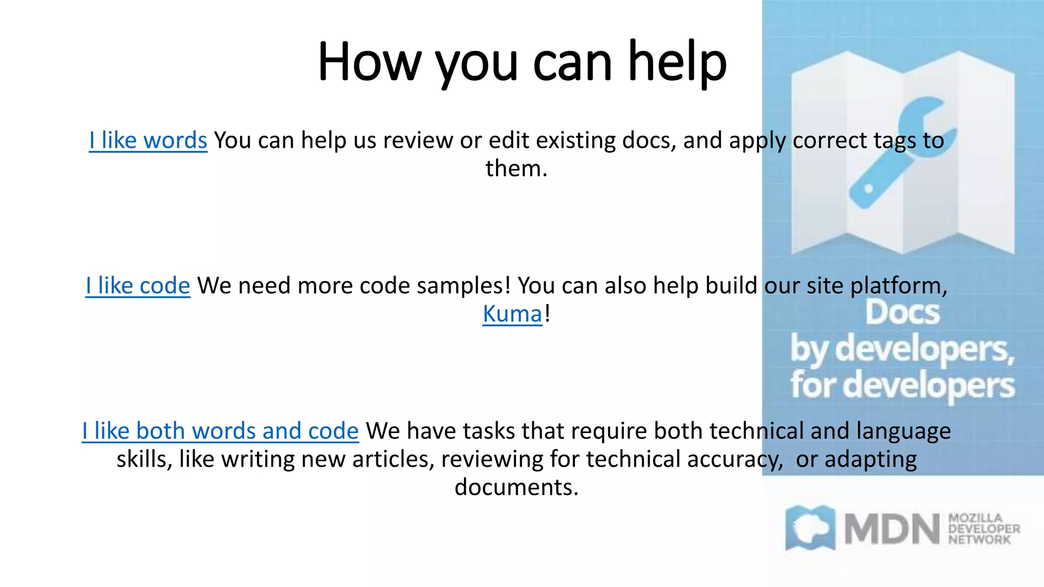 How you can help
I like words You can help us review or edit existing docs, and apply correct tags to
them.
I like code We need more code samples! You can also help build our site platform,
Kuma!
I like both words and code We have tasks that require both technical and language
skills, like writing new articles, reviewing for technical accuracy, or adapting
documents.