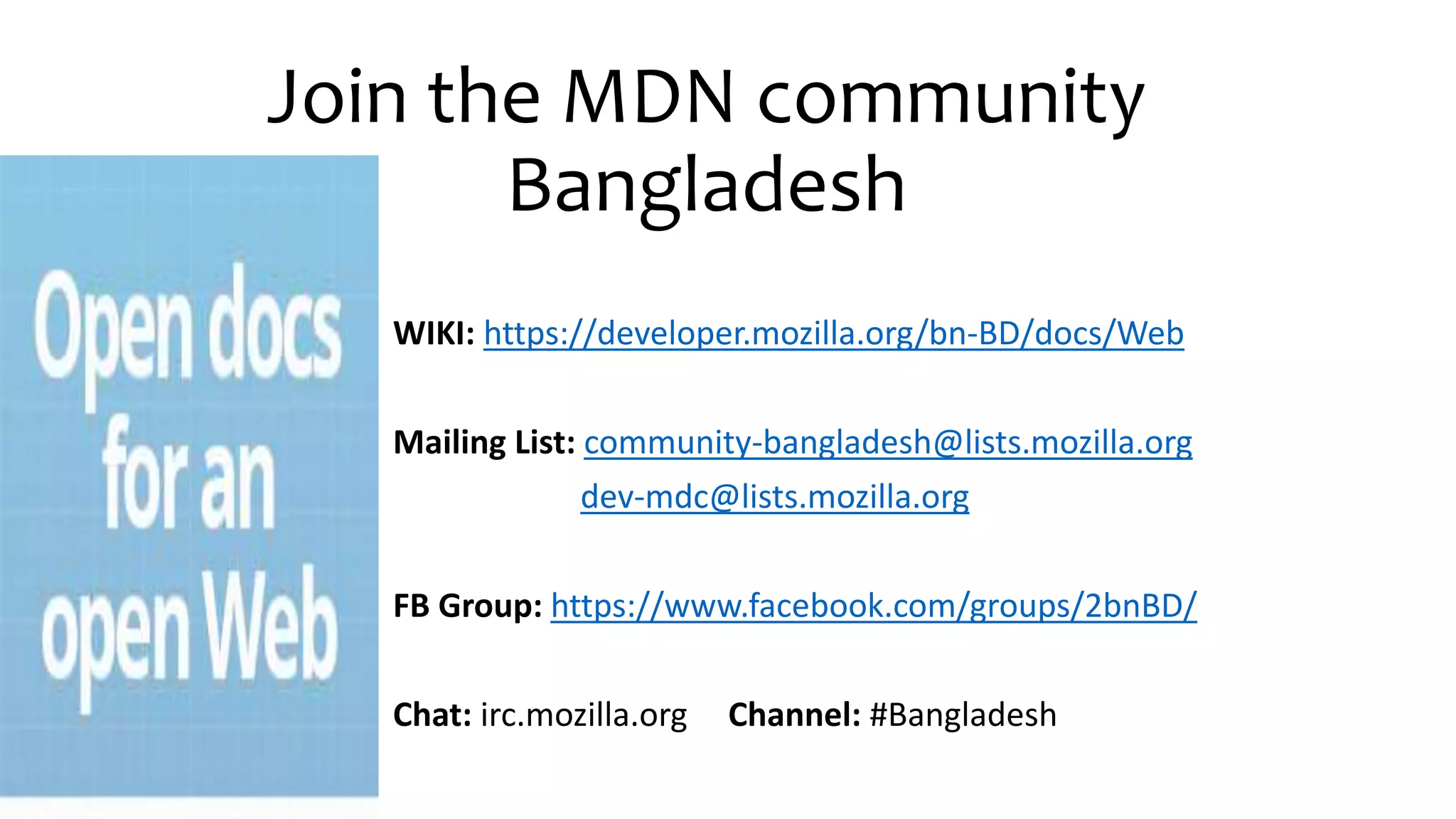 Join the MDN community
Bangladesh
WIKI: https://developer.mozilla.org/bn-BD/docs/Web
Mailing List: community-bangladesh@lists.mozilla.org
dev-mdc@lists.mozilla.org
FB Group: https://www.facebook.com/groups/2bnBD/
Chat: irc.mozilla.org Channel: #Bangladesh