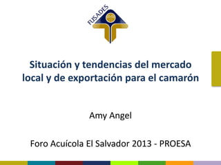 Situación y tendencias del mercado
local y de exportación para el camarón
Amy Angel
Foro Acuícola El Salvador 2013 - PROESA
 