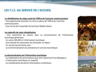 LES T.I.C. AU SERVICE DE L’ACCUEIL

La réhabilitation du siège social de l’Office de Tourisme communautaire
- Une opportunité associée à la mise en place de l’Office de Tourisme
communautaire
- Une vitrine de l’ensemble du territoire Médoc Océan

Les objectifs de cette réhabilitation
- Une autonomie du visiteur dans sa consommation de l’information
touristique générique
- Un accès 24h/24h à l’information touristique
- Une volonté de valorisation du Conseiller en Séjour
- Un accueil personnalisé assis
- La commercialisation de prestations et services touristiques


La décentralisation de l’information touristique
- La mobilisation des prescripteurs que sont notamment les hébergeurs
- L’information touristique en mobilité
- La multiplication de points informations numériques
 