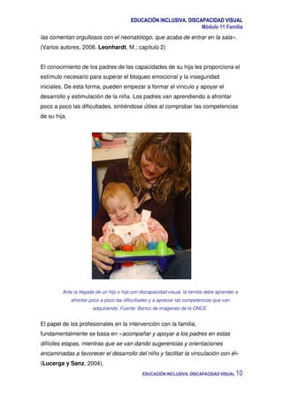 EDUCACIÓN INCLUSIVA. DISCAPACIDAD VISUAL
Módulo 11:Familia
EDUCACIÓN INCLUSIVA. DISCAPACIDAD VISUAL 10
las comentan orgullosos con el neonatólogo, que acaba de entrar en la sala».
(Varios autores, 2008. Leonhardt, M.; capítulo 2)
El conocimiento de los padres de las capacidades de su hija les proporciona el
estímulo necesario para superar el bloqueo emocional y la inseguridad
iniciales. De esta forma, pueden empezar a formar el vínculo y apoyar el
desarrollo y estimulación de la niña. Los padres van aprendiendo a afrontar
poco a poco las dificultades, sintiéndose útiles al comprobar las competencias
de su hija.
Ante la llegada de un hijo o hija con discapacidad visual, la familia debe aprender a
afrontar poco a poco las dificultades y a apreciar las competencias que van
adquiriendo. Fuente: Banco de imágenes de la ONCE.
El papel de los profesionales en la intervención con la familia,
fundamentalmente se basa en «acompañar y apoyar a los padres en estas
difíciles etapas, mientras que se van dando sugerencias y orientaciones
encaminadas a favorecer el desarrollo del niño y facilitar la vinculación con él»
(Lucerga y Sanz, 2004).
 