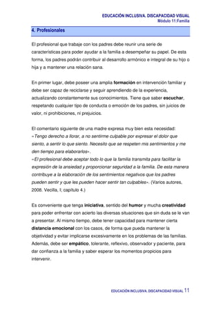 EDUCACIÓN INCLUSIVA. DISCAPACIDAD VISUAL
Módulo 11:Familia
EDUCACIÓN INCLUSIVA. DISCAPACIDAD VISUAL 11
4. Profesionales
El profesional que trabaje con los padres debe reunir una serie de
características para poder ayudar a la familia a desempeñar su papel. De esta
forma, los padres podrán contribuir al desarrollo armónico e integral de su hijo o
hija y a mantener una relación sana.
En primer lugar, debe poseer una amplia formación en intervención familiar y
debe ser capaz de reciclarse y seguir aprendiendo de la experiencia,
actualizando constantemente sus conocimientos. Tiene que saber escuchar,
respetando cualquier tipo de conducta o emoción de los padres, sin juicios de
valor, ni prohibiciones, ni prejuicios.
El comentario siguiente de una madre expresa muy bien esta necesidad:
«Tengo derecho a llorar, a no sentirme culpable por expresar el dolor que
siento, a sentir lo que siento. Necesito que se respeten mis sentimientos y me
den tiempo para elaborarlos».
«El profesional debe aceptar todo lo que la familia transmita para facilitar la
expresión de la ansiedad y proporcionar seguridad a la familia. De esta manera
contribuye a la elaboración de los sentimientos negativos que los padres
pueden sentir y que les pueden hacer sentir tan culpables». (Varios autores,
2008. Vecilla, I; capítulo 4.)
Es conveniente que tenga iniciativa, sentido del humor y mucha creatividad
para poder enfrentar con acierto las diversas situaciones que sin duda se le van
a presentar. Al mismo tiempo, debe tener capacidad para mantener cierta
distancia emocional con los casos, de forma que pueda mantener la
objetividad y evitar implicarse excesivamente en los problemas de las familias.
Además, debe ser empático, tolerante, reflexivo, observador y paciente, para
dar confianza a la familia y saber esperar los momentos propicios para
intervenir.
 