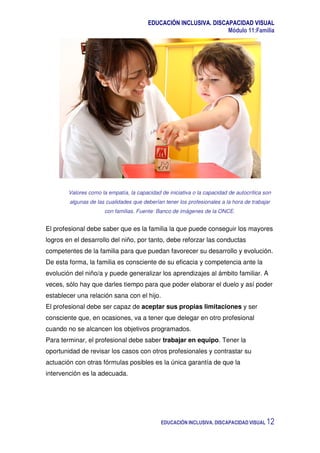 EDUCACIÓN INCLUSIVA. DISCAPACIDAD VISUAL
Módulo 11:Familia
EDUCACIÓN INCLUSIVA. DISCAPACIDAD VISUAL 12
Valores como la empatía, la capacidad de iniciativa o la capacidad de autocrítica son
algunas de las cualidades que deberían tener los profesionales a la hora de trabajar
con familias. Fuente: Banco de imágenes de la ONCE.
El profesional debe saber que es la familia la que puede conseguir los mayores
logros en el desarrollo del niño, por tanto, debe reforzar las conductas
competentes de la familia para que puedan favorecer su desarrollo y evolución.
De esta forma, la familia es consciente de su eficacia y competencia ante la
evolución del niño/a y puede generalizar los aprendizajes al ámbito familiar. A
veces, sólo hay que darles tiempo para que poder elaborar el duelo y así poder
establecer una relación sana con el hijo.
El profesional debe ser capaz de aceptar sus propias limitaciones y ser
consciente que, en ocasiones, va a tener que delegar en otro profesional
cuando no se alcancen los objetivos programados.
Para terminar, el profesional debe saber trabajar en equipo. Tener la
oportunidad de revisar los casos con otros profesionales y contrastar su
actuación con otras fórmulas posibles es la única garantía de que la
intervención es la adecuada.
 