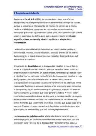 EDUCACIÓN INCLUSIVA. DISCAPACIDAD VISUAL
Módulo 11:Familia
EDUCACIÓN INCLUSIVA. DISCAPACIDAD VISUAL 13
5. Adaptaciones de la familia
Siguiendo a Ferrel, K.A. (1990), los padres de un niño o una niña con
discapacidad visual experimentan diversos sentimientos a lo largo de su vida,
aunque la secuencia o intensidad de los mismos no siempre es la misma.
La discapacidad visual provoca en los padres diversos sentimientos y
emociones que suelen organizarse en varias fases, cuya denominación cambia
según el autor/a que las defina, pero que se pueden resumir en: shock;
negación; cólera, ansiedad y tristeza; equilibrio o adaptación y
reorientación.
La duración e intensidad de las fases varía en función de la experiencia,
personalidad, recursos, escala de valores, apoyos y entorno de los padres.
Evidentemente, el tipo de intervención que necesitan dependerá de en qué
momento se encuentren.
El momento del diagnóstico de la discapacidad visual es el más crítico. A
veces, el diagnóstico no es inmediato, sino que se realiza meses, o incluso
años después del nacimiento. En cualquier caso, rompe las expectativas sobre
el hijo ideal que los padres se habían forjado. La discapacidad visual de un hijo
es algo que modifica el equilibrio familiar, al menos, temporalmente.
El diagnóstico de discapacidad visual suele transmitirse a los padres de forma
inadecuada. Suele ser el personal médico o el de enfermería quien comunique
la discapacidad visual, en el momento y el lugar menos propicio, sin tener en
cuenta la angustia y ansiedad que suele generar la noticia. A veces, es tan
importante el contenido de lo que se dice como la forma de decirlo. La mayoría
de las familias se sienten insatisfechas con la información recibida en ese
primer momento, que se convierte en un triste recuerdo que queda fijado en la
memoria. En esos primeros momentos el diagnóstico se entiende como algo
que va perdurar toda la vida y que sólo un milagro puede variar.
La comunicación del diagnóstico a la familia debería transmitirse en un
ambiente propicio, en un despacho donde nadie pueda interrumpir, con una
explicación clara y sincera de la discapacidad y del tratamiento a seguir, y
 