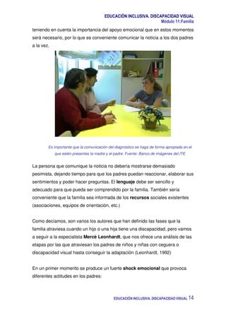 EDUCACIÓN INCLUSIVA. DISCAPACIDAD VISUAL
Módulo 11:Familia
EDUCACIÓN INCLUSIVA. DISCAPACIDAD VISUAL 14
teniendo en cuenta la importancia del apoyo emocional que en estos momentos
será necesario, por lo que es conveniente comunicar la noticia a los dos padres
a la vez.
Es importante que la comunicación del diagnóstico se haga de forma apropiada en el
que estén presentes la madre y el padre. Fuente: Banco de imágenes del ITE
La persona que comunique la noticia no debería mostrarse demasiado
pesimista, dejando tiempo para que los padres puedan reaccionar, elaborar sus
sentimientos y poder hacer preguntas. El lenguaje debe ser sencillo y
adecuado para que pueda ser comprendido por la familia. También sería
conveniente que la familia sea informada de los recursos sociales existentes
(asociaciones, equipos de orientación, etc.)
Como decíamos, son varios los autores que han definido las fases que la
familia atraviesa cuando un hijo o una hija tiene una discapacidad, pero vamos
a seguir a la especialista Mercè Leonhardt, que nos ofrece una análisis de las
etapas por las que atraviesan los padres de niños y niñas con ceguera o
discapacidad visual hasta conseguir la adaptación (Leonhardt, 1992)
En un primer momento se produce un fuerte shock emocional que provoca
diferentes actitudes en los padres:
 