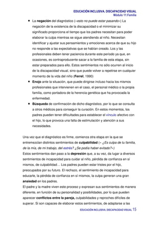 EDUCACIÓN INCLUSIVA. DISCAPACIDAD VISUAL
Módulo 11:Familia
EDUCACIÓN INCLUSIVA. DISCAPACIDAD VISUAL 15
La negación del diagnóstico («esto no puede estar pasando») La
negación de la existencia de la discapacidad o el minimizar su
significado proporciona el tiempo que los padres necesitan para poder
elaborar la culpa mientras se sigue atendiendo al niño. Necesitan
identificar y ajustar sus pensamientos y emociones acerca de que su hijo
no responde a las expectativas que se habían creado. Los y las
profesionales deben tener paciencia durante este período ya que, en
ocasiones, es contraproducente sacar a la familia de esta etapa, sin
estar preparados para ello. Estos sentimientos no sólo ocurren al inicio
de la discapacidad visual, sino que puede volver a repetirse en cualquier
momento de la vida del niño (Ferrel, 1990)
Enojo ante la situación, que puede dirigirse incluso hacia los mismos
profesionales que intervienen en el caso, el personal médico o la propia
familia, como portadora de la herencia genética que ha provocada la
enfermedad.
Búsqueda de confirmación de dicho diagnóstico, por lo que se consulta
a otros médicos para conseguir la curación. En estos momentos, los
padres pueden tener dificultades para establecer el vínculo afectivo con
el hijo, lo que provoca una falta de estimulación y atención a sus
necesidades.
Una vez que el diagnóstico es firme, comienza otra etapa en la que se
entremezclan distintos sentimientos de culpabilidad (« ¿Es culpa de tu familia,
de la mía, de mi trabajo, del estrés? ¿Se podía haber evitado?»)
Estos sentimientos dan paso a la depresión que, a su vez, da lugar a diversos
sentimientos de incapacidad para cuidar al niño, pérdida de confianza en sí
mismos, de culpabilidad… Los padres pueden estar tristes por el hijo,
preocupados por su futuro. El rechazo, el sentimiento de incapacidad para
educarle, la pérdida de confianza en sí mismos, la culpa generan una gran
ansiedad en los padres.
El padre y la madre viven este proceso y expresan sus sentimientos de manera
diferente, en función de su personalidad y posibilidades, por lo que pueden
aparecer conflictos entre la pareja, culpabilidades y reproches difíciles de
superar. Si son capaces de elaborar estos sentimientos, de adaptarse a las
 