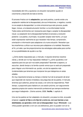 EDUCACIÓN INCLUSIVA. DISCAPACIDAD VISUAL
Módulo 11:Familia
EDUCACIÓN INCLUSIVA. DISCAPACIDAD VISUAL 16
necesidades del niño y ajustarse a la situación real podrán ayudar al
crecimiento y desarrollo de toda la familia.
El proceso finaliza con la adaptación, que será positiva, cuando existe una
aceptación realista de la discapacidad y de sus limitaciones, o negativa, cuando
no se acepta la discapacidad. La crisis emocional que esto provoca, puede
llegar, incluso, a la desestructuración familiar o a la enfermedad mental.
Todos estos sentimientos son necesarios para llegar a aceptar la discapacidad
visual. La aceptación de la discapacidad facilitará el proceso y evolución
posterior. Los padres, al principio, no pueden aceptar este hecho, y lo que
están expresando realmente es que necesitan más tiempo, comprensión,
orientación e información para adaptarse a la nueva situación. Necesitan que
les enseñemos a utilizar sus recursos para adaptarse a la realidad. Necesitan,
al fin y al cabo, que les proporcionemos las estrategias adecuadas para confiar
en sus posibilidades de ayudar a su hijo.
«¿Cómo darles respuestas que, a menudo, ni siquiera tenemos nosotros
claras, y donde aún no hay respuestas médicas? o ¿cómo ayudarles a ver
aspectos para los que aún nos están preparados? Aprender a esperar y a
escuchar, dando tiempo a la familia cuando vemos que no está aún preparada
para integrar una información es, quizás, uno de los aspectos más
fundamentales que tenemos que incorporar los que trabajamos en estas
edades.
Es muy importante tomarse su tiempo e intentar huir de la sensación de tener
que responder de manera inmediata a las preguntas de los padres. A menudo,
tenemos que callarnos, pensar las cosas y ver cómo les respondemos. Pedir
tiempo, o posponerlo para hablarlo en una sesión próxima, son seguramente
aspectos propios de nuestra intervención profesional que siempre tendremos
que seguir trabajando». (Varios autores, 2008. Vecilla, I. capítulo 4)
Una vez los padres se han adaptado a la situación y se pasa la crisis, se puede
empezar a querer al hijo o a la hija tal y como es, con sus fuerzas y sus
debilidades; se aprende a vivir con al discapacidad. Según Winnicott: «Los
niños pueden aprender a vivir con una deficiencia, pero no pueden vivir sin la
 
