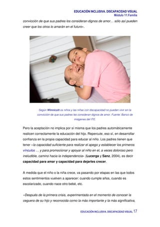 EDUCACIÓN INCLUSIVA. DISCAPACIDAD VISUAL
Módulo 11:Familia
EDUCACIÓN INCLUSIVA. DISCAPACIDAD VISUAL 17
convicción de que sus padres los consideran dignos de amor… sólo así pueden
creer que los otros lo amarán en el futuro».
Según Winnicott os niños y las niñas con discapacidad no pueden vivir sin la
convicción de que sus padres les consideran dignos de amor. Fuente: Banco de
imágenes del ITE.
Pero la aceptación no implica por sí misma que los padres automáticamente
realicen correctamente la educación del hijo. Repercute, eso sí, en desarrollar
confianza en la propia capacidad para educar al niño. Los padres tienen que
tener «la capacidad suficiente para realizar el apego y establecer los primeros
vínculos … y para promocionar y apoyar al niño en el, a veces doloroso pero
ineludible, camino hacia la independencia» (Lucerga y Sanz, 2004), es decir
capacidad para amar y capacidad para dejarles crecer.
A medida que el niño o la niña crece, va pasando por etapas en las que todos
estos sentimientos vuelven a aparecer: cuando cumple años, cuando es
escolarizado, cuando nace otro bebé, etc.
«Después de la primera crisis, experimentada en el momento de conocer la
ceguera de su hijo y reconocida como la más importante y la más significativa,
 